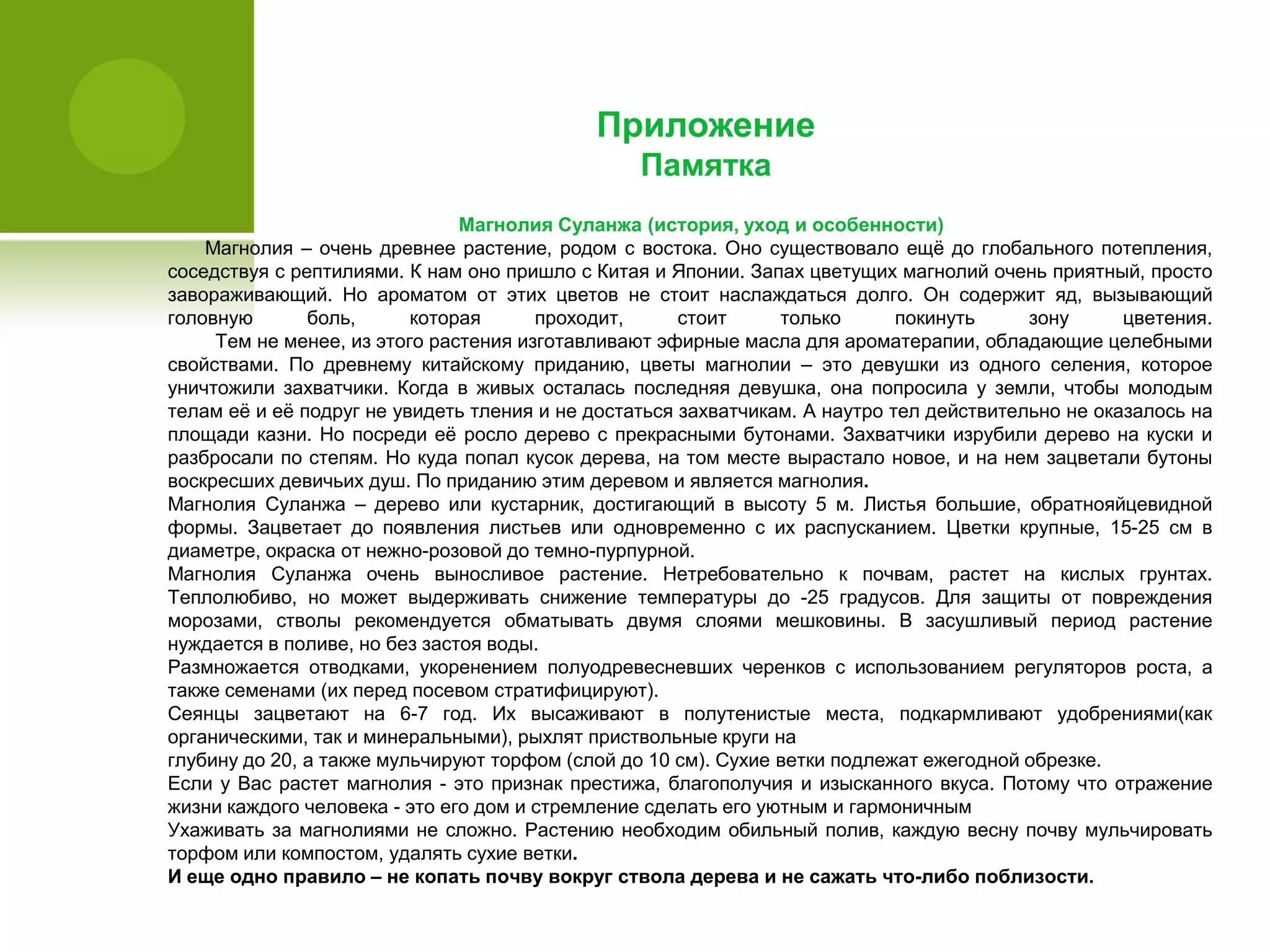 Приложение
Памятка
Магнолия Суланжа (история, уход и особенности)
Магнолия – очень древнее растение, родом с востока. Оно существовало ещѐ до глобального потепления,
соседствуя с рептилиями. К нам оно пришло с Китая и Японии. Запах цветущих магнолий очень приятный, просто
завораживающий. Но ароматом от этих цветов не стоит наслаждаться долго. Он содержит яд, вызывающий
головную боль, которая проходит, стоит только покинуть зону цветения.
Тем не менее, из этого растения изготавливают эфирные масла для ароматерапии, обладающие целебными
свойствами. По древнему китайскому приданию, цветы магнолии – это девушки из одного селения, которое
уничтожили захватчики. Когда в живых осталась последняя девушка, она попросила у земли, чтобы молодым
телам еѐ и еѐ подруг не увидеть тления и не достаться захватчикам. А наутро тел действительно не оказалось на
площади казни. Но посреди еѐ росло дерево с прекрасными бутонами. Захватчики изрубили дерево на куски и
разбросали по степям. Но куда попал кусок дерева, на том месте вырастало новое, и на нем зацветали бутоны
воскресших девичьих душ. По приданию этим деревом и является магнолия.
Магнолия Суланжа – дерево или кустарник, достигающий в высоту 5 м. Листья большие, обратнояйцевидной
формы. Зацветает до появления листьев или одновременно с их распусканием. Цветки крупные, 15-25 см в
диаметре, окраска от нежно-розовой до темно-пурпурной.
Магнолия Суланжа очень выносливое растение. Нетребовательно к почвам, растет на кислых грунтах.
Теплолюбиво, но может выдерживать снижение температуры до -25 градусов. Для защиты от повреждения
морозами, стволы рекомендуется обматывать двумя слоями мешковины. В засушливый период растение
нуждается в поливе, но без застоя воды.
Размножается отводками, укоренением полуодревесневших черенков с использованием регуляторов роста, а
также семенами (их перед посевом стратифицируют).
Сеянцы зацветают на 6-7 год. Их высаживают в полутенистые места, подкармливают удобрениями(как
органическими, так и минеральными), рыхлят приствольные круги на
глубину до 20, а также мульчируют торфом (слой до 10 см). Сухие ветки подлежат ежегодной обрезке.
Если у Вас растет магнолия - это признак престижа, благополучия и изысканного вкуса. Потому что отражение
жизни каждого человека - это его дом и стремление сделать его уютным и гармоничным
Ухаживать за магнолиями не сложно. Растению необходим обильный полив, каждую весну почву мульчировать
торфом или компостом, удалять сухие ветки.
И еще одно правило – не копать почву вокруг ствола дерева и не сажать что-либо поблизости.
 