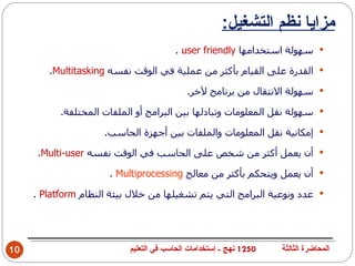 ‫مزايا نظم التشغيل:‬
                                        ‫‪ ‬سهولة استخدامها ‪. user friendly‬‬

        ‫‪ ‬القدرة على القيام بأكثر من عملية في الوقت نفسه ‪.Multitasking‬‬

                                            ‫‪ ‬سهولة النتقال من برنامج لخر.‬

           ‫‪ ‬سهولة نقل المعلومات وتبادلها بين البرامج أو الملفات المختلفة.‬

                     ‫‪ ‬إمكانية نقل المعلومات والملفات بين أجهزة الحاسب.‬

      ‫‪ ‬أن يعمل أكثر من شخص على الحاسب في الوقت نفسه ‪.Multi-user‬‬

                      ‫‪ ‬أن يعمل ويتحكم بأكثر من معالج ‪. Multiprocessing‬‬

     ‫‪ ‬عدد ونوعية البرامج التي يتم تشغيلها من خلل بيئة النظام ‪. Platform‬‬




‫01‬                         ‫0521 نهج - إستخدامات الحاسب في التعليم‬   ‫المحاضرة الثالثة‬
 