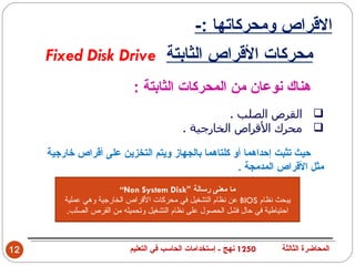‫القراص ومحركاتها :-‬
     ‫محركات القراص الثابتة ‪Fixed Disk Drive‬‬
                             ‫هناك نوعان من المحركات الثابتة :‬
                                                      ‫‪ ‬القرص الصلب .‬
                                            ‫‪ ‬محرك القراص الخارجية .‬

     ‫حيث تثبت إحداهما أو كلتاهما بالجهاز ويتم التخزين على أقراص خارجية‬
                                                    ‫مثل القراص المدمجة .‬
                         ‫ما معنى رسالة ”‪“Non System Disk‬‬
         ‫يبحث نظام ‪ BIOS‬عن نظام التشغيل في محركات القراص الخارجية وهي عملية‬
          ‫احتياطية في حال فشل الحصول على نظام التشغيل وتحميله من القرص الصلب.‬



‫21‬                          ‫0521 نهج - إستخدامات الحاسب في التعليم‬        ‫المحاضرة الثالثة‬
 