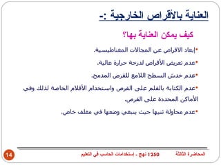 ‫العناية بالقراص الخارجية :-‬
                                            ‫كيف يمكن العناية بها؟‬
                              ‫‪‬إبعاد القراص عن المجالت المغناطيسية.‬

                               ‫‪‬عدم تعريض القراص لدرجة حرارة عالية.‬

                            ‫‪‬عدم خدش السطح اللمع للقرص المدمج.‬

     ‫‪‬عدم الكتابة بالقلم على القرص واستخدام القلم الخاصة لذلك وفي‬
                                             ‫الماكن المحددة على القرص.‬

                 ‫‪‬عدم محاولة ثنيها حيث ينبغي وضعها في مغلف خاص.‬




‫41‬                      ‫0521 نهج - إستخدامات الحاسب في التعليم‬   ‫المحاضرة الثالثة‬
 