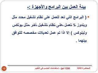 ‫بيئة العمل بين البرامج والجهزة :-‬
     ‫‪ ) ‬البرامج التي تعد للعمل على نظام تشغيل محدد مثل‬
     ‫ويندوز ل تعم ل عل ى نظام تشغي ل آخ ر مث ل يونكس‬
     ‫ولينوكس ( إل اذا تم عمل تعديلت مخصصه للتوافق‬
                                                             ‫بينهما .‬




‫51‬                  ‫0521 نهج - إستخدامات الحاسب في التعليم‬    ‫المحاضرة الثالثة‬
 