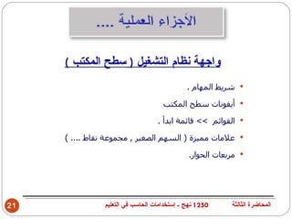 ‫واجهة نظام التشغيل ) سطح المكتب (‬
                                             ‫‪ ‬شريط المهام .‬

                                    ‫‪ ‬أيقونات سطح المكتب‬

                                  ‫‪ ‬القوائم << قائمة ابدأ .‬

     ‫‪ ‬علمات مميزة ) السهم الصغير , مجموعة نقاط .... (‬

                                             ‫‪ ‬مربعات الحوار.‬




‫12‬             ‫0521 نهج - إستخدامات الحاسب في التعليم‬    ‫المحاضرة الثالثة‬
 