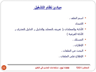‫مبادئ نظام التشغيل‬

                                                               ‫‪ ‬اسم الملف .‬

                                                                   ‫‪ ‬المتداد‬

     ‫‪ ‬الدل ة والمجلدات ) تعري ف المجل د والدلي ل , الدليل الجذري ,‬
                                                         ‫الدلة الفرعية (‬

                                                                 ‫‪ ‬المسلك .‬

                                                                 ‫‪ ‬الطارات .‬

                                                   ‫‪ ‬البحث عن الملفات .‬

                                                ‫‪ ‬الطلع على الملفات .‬



‫22‬                    ‫0521 نهج - إستخدامات الحاسب في التعليم‬        ‫المحاضرة الثالثة‬
 