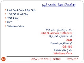 ‫مواصفات جهاز حاسب آلي:‬
     ‫‪ Intel Dual Core 1.86 GHz‬‬
     ‫‪ 160 GB Hard Disk‬‬
     ‫‪ 2GB RAM‬‬
     ‫‪ DVD‬‬
     ‫‪ Windows Vista‬‬
                                           ‫ماهو نوع المعالج وماسرعته؟‬
                                      ‫‪Intel Dual Core 1.86 GHz‬‬
                                              ‫كم سعة الذاكرة العشوائية؟‬
                                                                  ‫‪2GB‬‬
                                               ‫كم سعة القرص الصلب؟‬
                                                             ‫061 ‪GB‬‬
                                                    ‫مانوع نظام التشغيل؟‬
                                                   ‫‪Windows Vista‬‬
‫42‬                        ‫0521 نهج - إستخدامات الحاسب في التعليم‬   ‫المحاضرة الثالثة‬
 