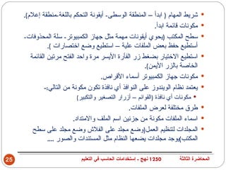 ‫شريط المهام ) ابدأ – المنطقة الوسطى- أيقونة التحكم باللغة-منطقة إعلم(.‬       ‫‪‬‬
                                                            ‫مكونات قائمة ابدأ.‬    ‫‪‬‬
     ‫سطح المكتب )يحوي أيقونات مهمة مثل جهاز الكمبيوتر- سلة المحذوفات-‬             ‫‪‬‬
                ‫أستطيع حفظ بعض الملفات علية – استطيع وضع اختصارات (.‬
        ‫استطيع الختيار بضغط زر الفأرة اليسر مرة واحد الفتح مرتين القائمة‬          ‫‪‬‬
                                                        ‫الخاصة بالزر اليمن(.‬
                                     ‫مكونات جهاز الكمبيوتر أسماء القراص.‬          ‫‪‬‬
              ‫يعتمد نظام الويندوز على النوافذ أي نافذة تكون مكونة من التالي:-‬     ‫‪‬‬
                           ‫‪ ‬مكونات أي نافذة )القوائم – أزرار التصغير والتكبير(‬
                                             ‫‪ ‬طرق مختلفة لعرض الملفات.‬
                      ‫‪ ‬اسماء الملفات مكونة من جزئين اسم الملف والمتداد.‬
        ‫‪ ‬المجلدات لتنظيم العمل)وضع مجلد على الفلش وضع مجلد على سطح‬
            ‫المكتب(يوجد مجلدات يضعها النظام مثل المستندات والصور ....‬

‫52‬                           ‫0521 نهج - إستخدامات الحاسب في التعليم‬    ‫المحاضرة الثالثة‬
 