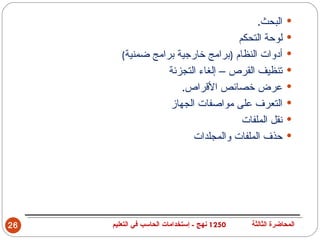 ‫البحث.‬            ‫‪‬‬
                                    ‫لوحة التحكم‬            ‫‪‬‬
        ‫أدوات النظام )برامج خارجية برامج ضمنية(‬            ‫‪‬‬
                   ‫تنظيف القرص – إلغاء التجزئة‬             ‫‪‬‬
                      ‫عرض خصائص القراص.‬                    ‫‪‬‬
                   ‫التعرف على مواصفات الجهاز‬               ‫‪‬‬
                                     ‫نقل الملفات‬           ‫‪‬‬
                         ‫حذف الملفات والمجلدات‬             ‫‪‬‬




‫62‬   ‫0521 نهج - إستخدامات الحاسب في التعليم‬   ‫المحاضرة الثالثة‬
 