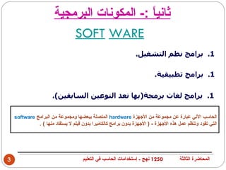 ‫ثاني ً :- المكونات البرمجية‬
                                           ‫ا‬
                          ‫‪SOFT WARE‬‬
                                                               ‫1. برامج نظم التشغيل.‬

                                                                         ‫1. برامج تطبيقية.‬

                     ‫1. برامج لغات برمجة)بها نعد النوعين السابقين(.‬

    ‫الحاسب اللي عبارة عن مجموعة من الجهزة ‪ hardware‬المتصلة ببعضها ومجموعة من البرامج ‪software‬‬
               ‫التي تقود وتنظم عمل هذه الجهزة - ) الجهزة بدون برامج كالكاميرا بدون فيلم ل يستفاد منها ( .‬




‫3‬                                   ‫0521 نهج - إستخدامات الحاسب في التعليم‬            ‫المحاضرة الثالثة‬
 