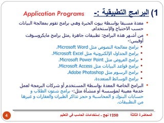 ‫‪Application Programs‬‬                    ‫1( البرامج التطبيقية :-‬
    ‫‪ ‬معدة مسبقا بواسطة بيوت الخبرة وهي برامج تقوم بمعالجة البيانات‬
                                          ‫حسب الحتياج والستخدام.‬
       ‫‪ ‬من أشهر هذه البرامج: تطبيقات جاهزة ,مثل برامج مايكروسوفت‬
                                                             ‫أوفيس:-‬
                        ‫‪ ‬برامج معالجة النصوص مثل ‪.Microsoft Word‬‬
                      ‫‪ ‬برامج الجداول اللكترونية مثل ‪.Microsoft Excel‬‬
                         ‫‪ ‬برامج العروض مثل ‪.Microsoft Power Point‬‬
                         ‫‪ ‬برامج قواعد البيانات مثل ‪.Microsoft Access‬‬
                              ‫‪ ‬برامج الرسوم مثل ‪.Adobe Photoshop‬‬
                                            ‫‪ ‬برامج الوسائط المتعددة.‬
    ‫‪ ‬البرامج الخاصة المعدة بواسطة المستخدم أو شركات البرمجة لعمل‬
           ‫خدمة معينة لمؤسسة أو منشأة مثل:- برامج شئون الطلب و‬
     ‫حسابات البنوك و المحاسبة و حجز تذاكر الطيران والعقارات و غيرها‬
                                                        ‫من التطبيقات.‬

‫4‬                       ‫0521 نهج - إستخدامات الحاسب في التعليم‬   ‫المحاضرة الثالثة‬
 