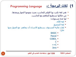 ‫‪Programming Language‬‬                         ‫1( لغات البرمجة :-‬
         ‫‪ ‬هي لغة تكتب بها الوامر للحاسب بحيث يفهمها الجهاز وينفذها.‬
                               ‫‪ ‬من خللها نستطيع التفاهم مع الحاسب.‬
                                                   ‫‪ ‬لها عدة مستويات:‬
                                                         ‫‪ ‬لغة الله.‬
                                                      ‫‪ ‬لغة التجميع.‬
    ‫‪ ‬لغات عالية المستوى. يستطيع النسان أن يتفاهم مع الجهاز منها‬
                                                             ‫مثل:‬
                                                   ‫‪BASIC ‬‬
                                                   ‫‪Pascal ‬‬
                                                  ‫‪COBOL ‬‬
                                                        ‫‪C ‬‬
                                                    ‫‪++C ‬‬
                                                     ‫‪Java ‬‬

‫5‬                        ‫0521 نهج - إستخدامات الحاسب في التعليم‬   ‫المحاضرة الثالثة‬
 