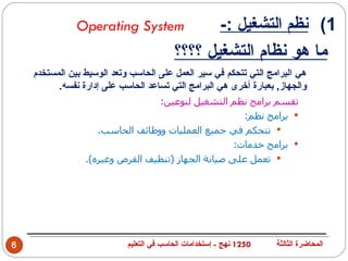 ‫‪Operating System‬‬                         ‫1( نظم التشغيل :-‬
                                          ‫ما هو نظام التشغيل ؟؟؟؟‬
    ‫هي البرامج التي تتحكم في سير العمل على الحاسب وتعد الوسيط بين المستخدم‬
          ‫والجهاز, بعبارة أخرى هي البرامج التي تساعد الحاسب على إدارة نفسه.‬
                                 ‫تقسم برامج نظم التشغيل لنوعين:‬
                                                      ‫‪ ‬برامج نظم:‬
                    ‫‪ ‬تتحكم في جميع العمليات ووظائف الحاسب.‬
                                                    ‫‪ ‬برامج خدمات:‬
                 ‫‪ ‬تعمل على صيانة الجهاز )تنظيف القرص وغيره(.‬




‫6‬                           ‫0521 نهج - إستخدامات الحاسب في التعليم‬   ‫المحاضرة الثالثة‬
 