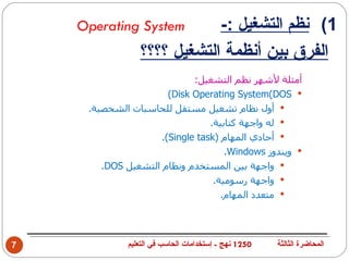 ‫‪Operating System‬‬                      ‫1( نظم التشغيل :-‬
                 ‫الفرق بين أنظمة التشغيل ؟؟؟؟‬
                             ‫أمثلة لشهر نظم التشغيل:‬
                       ‫‪(Disk Operating System(DOS ‬‬
     ‫‪ ‬أول نظام تشغيل مستقل للحاسبات الشخصية.‬
                                 ‫‪ ‬له واجهة كتابية.‬
                     ‫‪ ‬أحادي المهام )‪.(Single task‬‬
                                     ‫‪ ‬ويندوز ‪.Windows‬‬
        ‫‪ ‬واجهة بين المستخدم ونظام التشغيل ‪.DOS‬‬
                                  ‫‪ ‬واجهة رسومية.‬
                                    ‫‪ ‬متعدد المهام.‬




‫7‬             ‫0521 نهج - إستخدامات الحاسب في التعليم‬   ‫المحاضرة الثالثة‬
 