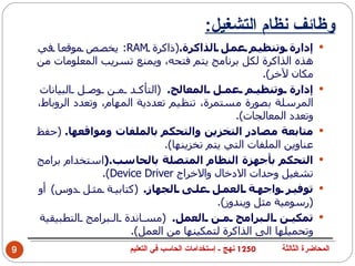 ‫وظائف نظام التشغيل:‬
    ‫إدارة وتنظي م عم ل الذاكرة.)ذاكرة ‪ :RAM‬يخص ص موقع ا في‬                   ‫‪‬‬
    ‫هذه الذاكرة لكل برنامج يتم فتحه، ويمنع تسريب المعلومات من‬
                                                       ‫مكان لخر(.‬
     ‫إدارة وتنظي م عم ل المعالج. )التأك د م ن وص ل البيانات‬                  ‫‪‬‬
    ‫المرسلة بصورة مستمرة، تنظيم تعددية المهام، وتعدد الروباط،‬
                                                 ‫وتعدد المعالجات(.‬
    ‫متابعة مصادر التخزين والتحكم بالملفات ومواقعها. )حفظ‬                     ‫‪‬‬
                                 ‫عناوين الملفات التي يتم تخزينها(.‬
    ‫التحكم بأجهزة النظام المتصلة بالحاسب.)استخدام برامج‬                      ‫‪‬‬
                   ‫تشغيل وحدات الدخال والخراج ‪.(Device Driver‬‬
    ‫توفي ر واجه ة العم ل عل ى الجهاز. )كتابي ة مث ل دوس( أو‬                  ‫‪‬‬
                                             ‫)رسومية مثل ويندوز(.‬
     ‫تمكي ن ال برامج م ن العمل. )مس اندة ال برامج التطبيقية‬                  ‫‪‬‬
                         ‫وتحميلها الى الذاكرة لتمكينها من العمل(.‬
‫9‬                       ‫0521 نهج - إستخدامات الحاسب في التعليم‬   ‫المحاضرة الثالثة‬
 