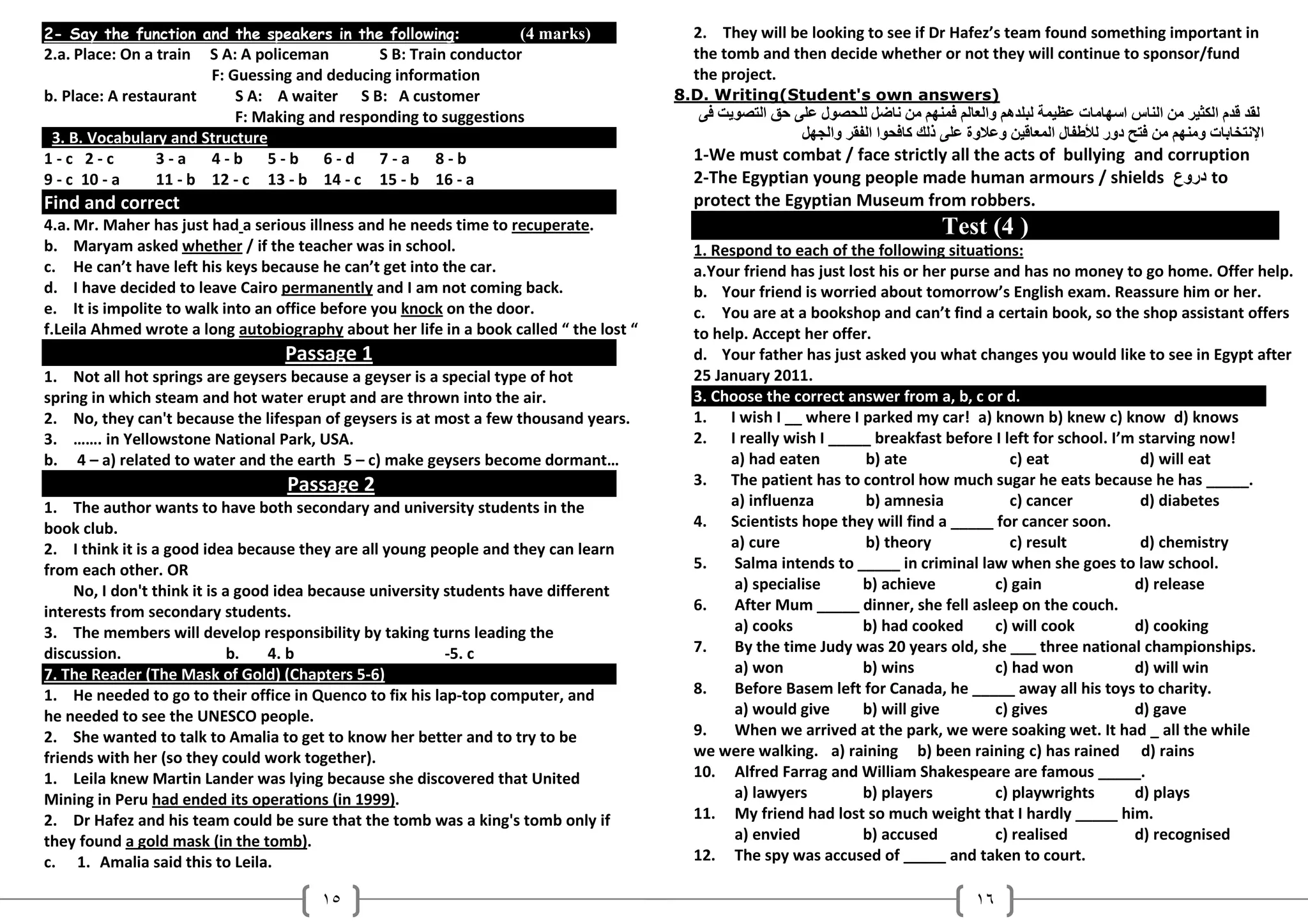 2- Say the function and the speakers in the following:             (4 marks)              2. They will be looking to see if Dr Hafez’s team found something important in
2.a. Place: On a train  S A: A policeman       S B: Train conductor                       the tomb and then decide whether or not they will continue to sponsor/fund
                        F: Guessing and deducing information                              the project.
b. Place: A restaurant      S A: A waiter S B: A customer                               8.D. Writing(Student's own answers)
                            F: Making and responding to suggestions                          K    4 ‫ ا‬h(     ‫ل‬        ? " PS / P , ‫ وا‬P‫ ت @%/ ! ھ‬SA‫ا س ا‬     %F ‫ م ا‬J c
 3. B. Vocabulary and Structure                                                                            ?S= ‫ وا‬cE ‫ا ا‬ #s‫ذ‬    ‫% و وة‬J ,/ ‫ ل ا‬E‫ط‬u ‫ دور‬k4 PS ‫ ت و‬C L4"‫ا‬
1-c 2-c          3-a 4-b 5-b 6-d 7-a 8-b                                                  1-We must combat / face strictly all the acts of bullying and corruption
9 - c 10 - a     11 - b 12 - c 13 - b 14 - c 15 - b 16 - a                                2-The Egyptian young people made human armours / shields ‫ دروع‬to
Find and correct                                                                          protect the Egyptian Museum from robbers.
4.a. Mr. Maher has just had a serious illness and he needs time to recuperate.                                               Test (4 )
b. Maryam asked whether / if the teacher was in school.                                   1. Respond to each of the following situa7ons:
c. He can’t have left his keys because he can’t get into the car.                         a.Your friend has just lost his or her purse and has no money to go home. Offer help.
d. I have decided to leave Cairo permanently and I am not coming back.                    b. Your friend is worried about tomorrow’s English exam. Reassure him or her.
e. It is impolite to walk into an office before you knock on the door.                    c. You are at a bookshop and can’t find a certain book, so the shop assistant offers
f.Leila Ahmed wrote a long autobiography about her life in a book called “ the lost “     to help. Accept her offer.
                                   Passage 1                                              d. Your father has just asked you what changes you would like to see in Egypt after
1. Not all hot springs are geysers because a geyser is a special type of hot              25 January 2011.
spring in which steam and hot water erupt and are thrown into the air.                    3. Choose the correct answer from a, b, c or d.
2. No, they can't because the lifespan of geysers is at most a few thousand years.        1. I wish I __ where I parked my car! a) known b) knew c) know d) knows
3. ……. in Yellowstone National Park, USA.                                                 2. I really wish I _____ breakfast before I left for school. I’m starving now!
b. 4 – a) related to water and the earth 5 – c) make geysers become dormant…                   a) had eaten         b) ate               c) eat            d) will eat
                                   Passage 2                                              3. The patient has to control how much sugar he eats because he has _____.
1. The author wants to have both secondary and university students in the                      a) influenza         b) amnesia           c) cancer         d) diabetes
book club.                                                                                4. Scientists hope they will find a _____ for cancer soon.
2. I think it is a good idea because they are all young people and they can learn              a) cure              b) theory            c) result         d) chemistry
from each other. OR                                                                       5.    Salma intends to _____ in criminal law when she goes to law school.
     No, I don't think it is a good idea because university students have different             a) specialise      b) achieve          c) gain            d) release
interests from secondary students.                                                        6.    After Mum _____ dinner, she fell asleep on the couch.
3. The members will develop responsibility by taking turns leading the                          a) cooks           b) had cooked       c) will cook       d) cooking
discussion.                   b.   4. b                     -5. c                         7.    By the time Judy was 20 years old, she ___ three national championships.
7. The Reader (The Mask of Gold) (Chapters 5-6)                                                 a) won             b) wins             c) had won         d) will win
1. He needed to go to their office in Quenco to fix his lap-top computer, and             8.    Before Basem left for Canada, he _____ away all his toys to charity.
he needed to see the UNESCO people.                                                             a) would give      b) will give        c) gives           d) gave
2. She wanted to talk to Amalia to get to know her better and to try to be                9.    When we arrived at the park, we were soaking wet. It had _ all the while
friends with her (so they could work together).                                           we were walking. a) raining b) been raining c) has rained d) rains
1. Leila knew Martin Lander was lying because she discovered that United                  10. Alfred Farrag and William Shakespeare are famous _____.
Mining in Peru had ended its opera7ons (in 1999).                                               a) lawyers         b) players          c) playwrights     d) plays
2. Dr Hafez and his team could be sure that the tomb was a king's tomb only if            11. My friend had lost so much weight that I hardly _____ him.
they found a gold mask (in the tomb).                                                           a) envied          b) accused          c) realised        d) recognised
c. 1. Amalia said this to Leila.                                                          12. The spy was accused of _____ and taken to court.

                                        ١٥                                                                                       ١٦
 