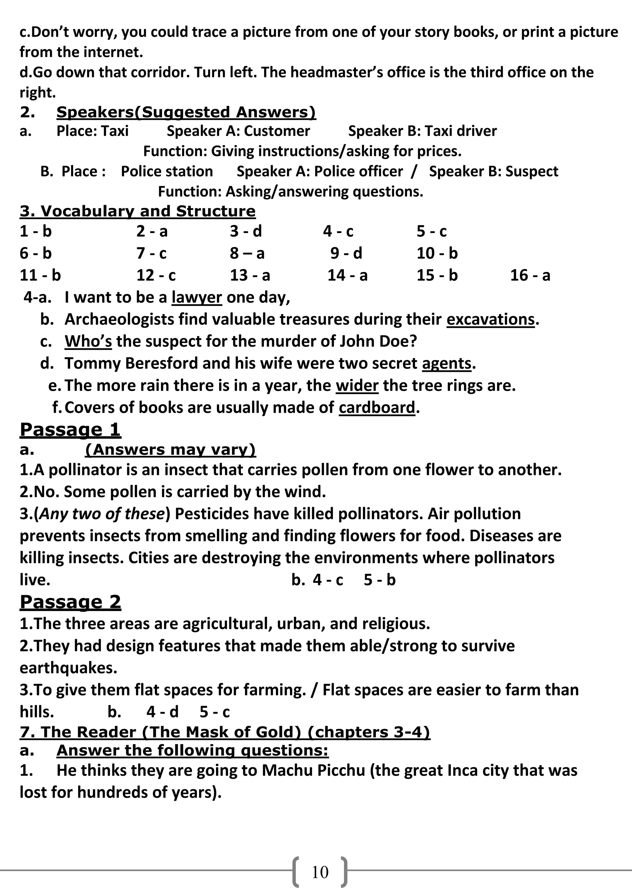 c.Don’t worry, you could trace a picture from one of your story books, or print a picture
from the internet.
d.Go down that corridor. Turn left. The headmaster’s office is the third office on the
right.
2.     Speakers(Suggested Answers)
a.     Place: Taxi     Speaker A: Customer       Speaker B: Taxi driver
                   Function: Giving instructions/asking for prices.
     B. Place : Police station Speaker A: Police officer / Speaker B: Suspect
                      Function: Asking/answering questions.
3. Vocabulary and Structure
1-b              2-a          3-d          4-c          5-c
6-b              7-c          8–a           9-d         10 - b
11 - b           12 - c       13 - a        14 - a      15 - b       16 - a
4-a. I want to be a lawyer one day,
   b. Archaeologists find valuable treasures during their excavations.
   c. Who’s the suspect for the murder of John Doe?
   d. Tommy Beresford and his wife were two secret agents.
    e. The more rain there is in a year, the wider the tree rings are.
     f. Covers of books are usually made of cardboard.
Passage 1
a.         (Answers may vary)
1.A pollinator is an insect that carries pollen from one flower to another.
2.No. Some pollen is carried by the wind.
3.(Any two of these) Pesticides have killed pollinators. Air pollution
prevents insects from smelling and finding flowers for food. Diseases are
killing insects. Cities are destroying the environments where pollinators
live.                                   b. 4 - c 5 - b
Passage 2
1.The three areas are agricultural, urban, and religious.
2.They had design features that made them able/strong to survive
earthquakes.
3.To give them flat spaces for farming. / Flat spaces are easier to farm than
hills.       b. 4 - d 5 - c
7. The Reader (The Mask of Gold) (chapters 3-4)
a. Answer the following questions:
1. He thinks they are going to Machu Picchu (the great Inca city that was
lost for hundreds of years).



                                           10
 