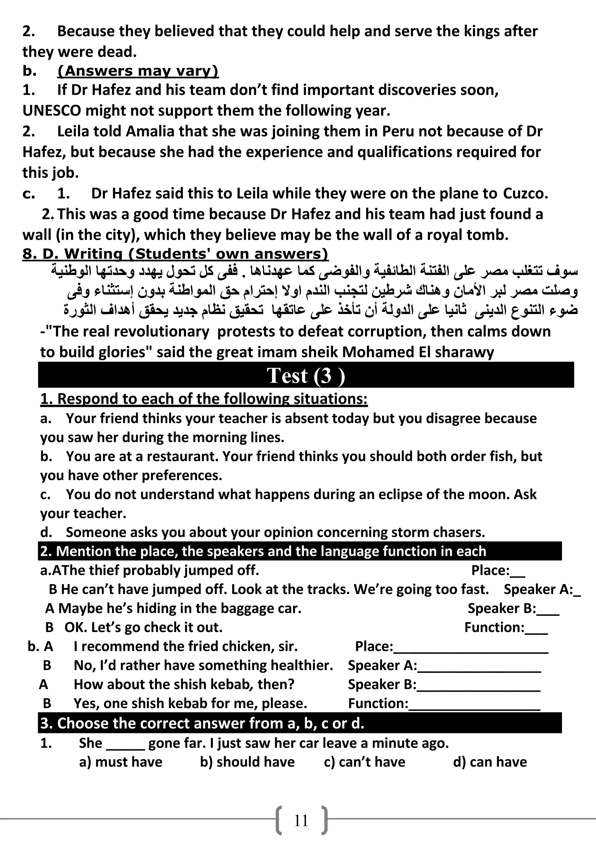 2. Because they believed that they could help and serve the kings after
they were dead.
b.        (Answers may vary)
1. If Dr Hafez and his team don’t find important discoveries soon,
UNESCO might not support them the following year.
2. Leila told Amalia that she was joining them in Peru not because of Dr
Hafez, but because she had the experience and qualifications required for
this job.
c.    1. Dr Hafez said this to Leila while they were on the plane to Cuzco.
   2. This was a good time because Dr Hafez and his team had just found a
wall (in the city), which they believe may be the wall of a royal tomb.
8. D. Writing (Students' own answers)
       ‫عىف رزغٍت ِصش ػًٍ اٌفزٕخ اٌطبئفُخ واٌفىضً وّب ػهذٔبهب . ففً وً رذىي َهذد ودذرهب اٌىطُٕخ‬
          ً‫وصٍذ ِصش ٌجش األِبْ وهٕبن ششطُٓ ٌزجٕت إٌذَ اوال إدزشاَ دك اٌّىاطٕخ ثذوْ إعزثٕبء وف‬
         ‫ضىء اٌزٕىع اٌذًَٕ ثبُٔب ػًٍ اٌذوٌخ أْ رأخز ػًٍ ػبرمهب رذمُك ٔظبَ جذَذ َذمك أهذاف اٌثىسح‬
     -"The real revolutionary protests to defeat corruption, then calms down
     to build glories" said the great imam sheik Mohamed El sharawy
                                           Test (3 )
     1. Respond to each of the following situations:
  a. Your friend thinks your teacher is absent today but you disagree because
  you saw her during the morning lines.
  b. You are at a restaurant. Your friend thinks you should both order fish, but
  you have other preferences.
  c. You do not understand what happens during an eclipse of the moon. Ask
  your teacher.
  d. Someone asks you about your opinion concerning storm chasers.
  2. Mention the place, the speakers and the language function in each
  a.AThe thief probably jumped off.                                   Place:__
    B He can’t have jumped off. Look at the tracks. We’re going too fast. Speaker A:_
   A Maybe he’s hiding in the baggage car.                           Speaker B:___
   B OK. Let’s go check it out.                                      Function:___
b. A I recommend the fried chicken, sir.            Place:____________________
   B No, I’d rather have something healthier. Speaker A:________________
  A    How about the shish kebab, then?            Speaker B:________________
   B Yes, one shish kebab for me, please.          Function:_________________
     3. Choose the correct answer from a, b, c or d.
     1.     She _____ gone far. I just saw her car leave a minute ago.
            a) must have      b) should have       c) can’t have       d) can have


                                               11
 