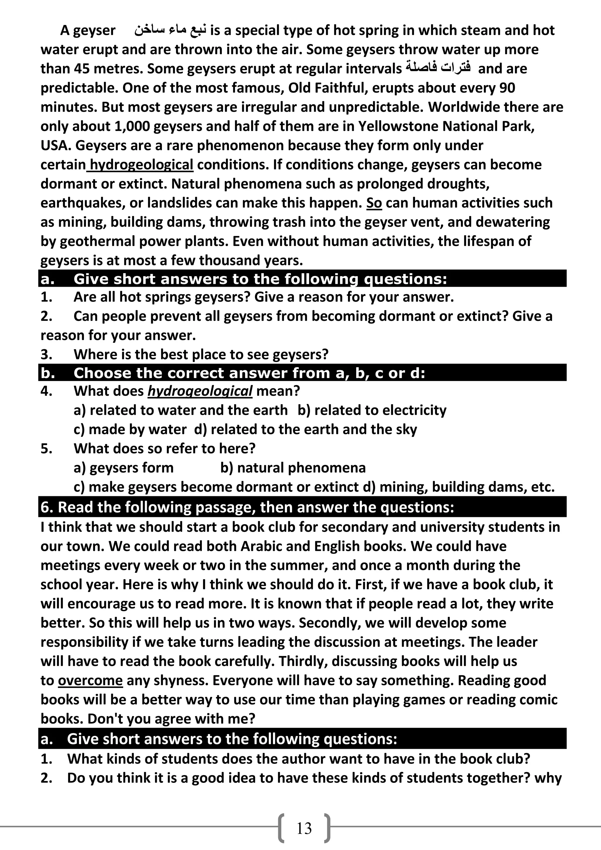 A geyser ٓ‫ ٔجغ ِبء عبخ‬is a special type of hot spring in which steam and hot
water erupt and are thrown into the air. Some geysers throw water up more
than 45 metres. Some geysers erupt at regular intervals ‫ فزشاد فبصٍخ‬and are
predictable. One of the most famous, Old Faithful, erupts about every 90
minutes. But most geysers are irregular and unpredictable. Worldwide there are
only about 1,000 geysers and half of them are in Yellowstone National Park,
USA. Geysers are a rare phenomenon because they form only under
certain hydrogeological conditions. If conditions change, geysers can become
dormant or extinct. Natural phenomena such as prolonged droughts,
earthquakes, or landslides can make this happen. So can human activities such
as mining, building dams, throwing trash into the geyser vent, and dewatering
by geothermal power plants. Even without human activities, the lifespan of
geysers is at most a few thousand years.
a.   Give short answers to the following questions:
1. Are all hot springs geysers? Give a reason for your answer.
2. Can people prevent all geysers from becoming dormant or extinct? Give a
reason for your answer.
3. Where is the best place to see geysers?
b.   Choose the correct answer from a, b, c or d:
4.   What does hydrogeological mean?
     a) related to water and the earth b) related to electricity
     c) made by water d) related to the earth and the sky
5.   What does so refer to here?
     a) geysers form        b) natural phenomena
     c) make geysers become dormant or extinct d) mining, building dams, etc.
6. Read the following passage, then answer the questions:
I think that we should start a book club for secondary and university students in
our town. We could read both Arabic and English books. We could have
meetings every week or two in the summer, and once a month during the
school year. Here is why I think we should do it. First, if we have a book club, it
will encourage us to read more. It is known that if people read a lot, they write
better. So this will help us in two ways. Secondly, we will develop some
responsibility if we take turns leading the discussion at meetings. The leader
will have to read the book carefully. Thirdly, discussing books will help us
to overcome any shyness. Everyone will have to say something. Reading good
books will be a better way to use our time than playing games or reading comic
books. Don't you agree with me?
a. Give short answers to the following questions:
1. What kinds of students does the author want to have in the book club?
2. Do you think it is a good idea to have these kinds of students together? why


                                        13
 