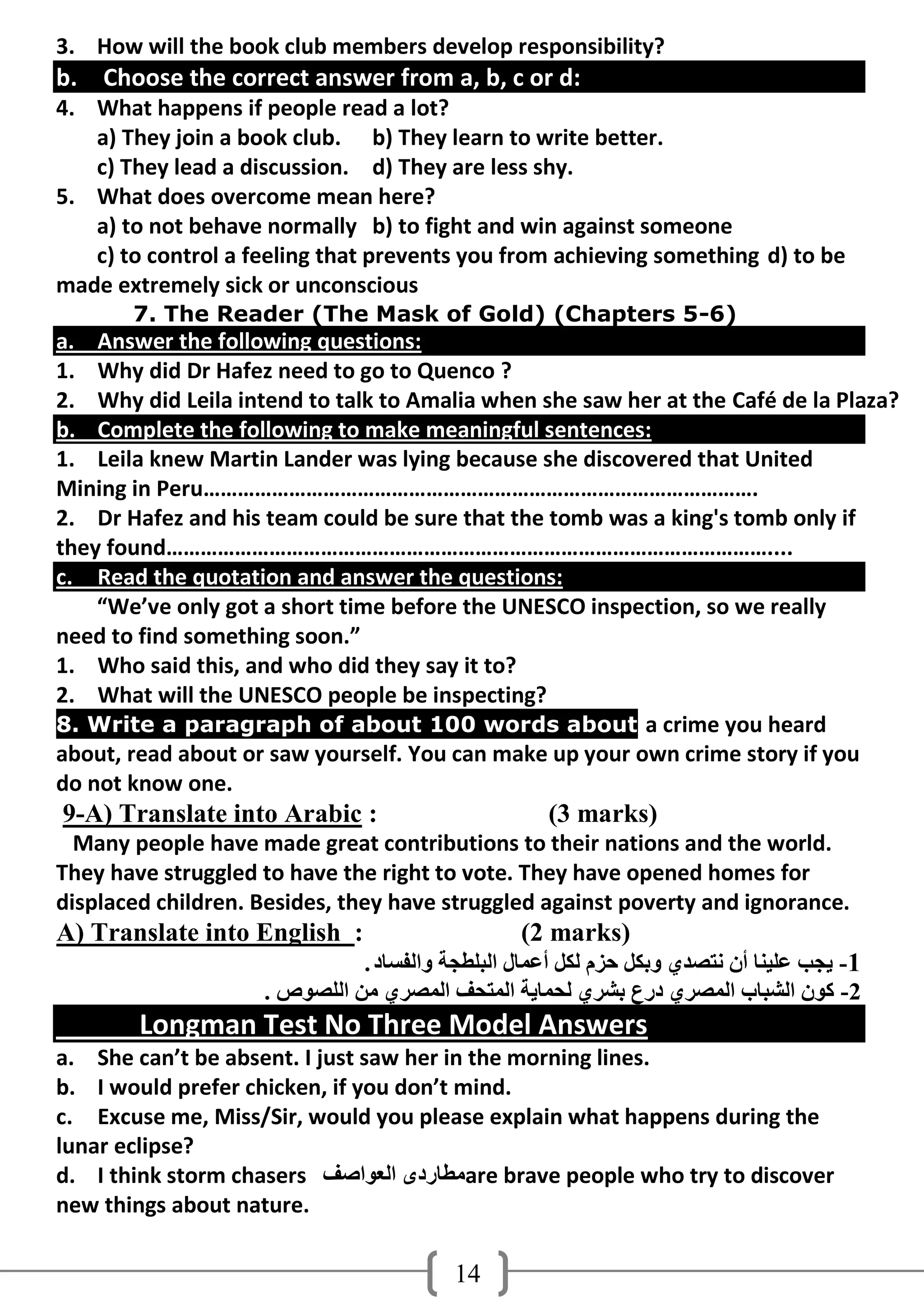 3. How will the book club members develop responsibility?
b. Choose the correct answer from a, b, c or d:
4. What happens if people read a lot?
   a) They join a book club. b) They learn to write better.
   c) They lead a discussion. d) They are less shy.
5. What does overcome mean here?
   a) to not behave normally b) to fight and win against someone
   c) to control a feeling that prevents you from achieving something d) to be
made extremely sick or unconscious
       7. The Reader (The Mask of Gold) (Chapters 5-6)
a. Answer the following questions:
1. Why did Dr Hafez need to go to Quenco ?
2. Why did Leila intend to talk to Amalia when she saw her at the Café de la Plaza?
b. Complete the following to make meaningful sentences:
1. Leila knew Martin Lander was lying because she discovered that United
Mining in Peru…………………………………………………………………………………….
2. Dr Hafez and his team could be sure that the tomb was a king's tomb only if
they found……………………………………………………………………………………………....
c. Read the quotation and answer the questions:
    “We’ve only got a short time before the UNESCO inspection, so we really
need to find something soon.”
1. Who said this, and who did they say it to?
2. What will the UNESCO people be inspecting?
8. Write a paragraph of about 100 words about a crime you heard
about, read about or saw yourself. You can make up your own crime story if you
do not know one.
9-A) Translate into Arabic :                        (3 marks)
  Many people have made great contributions to their nations and the world.
They have struggled to have the right to vote. They have opened homes for
displaced children. Besides, they have struggled against poverty and ignorance.
A) Translate into English :                      (2 marks)
                              . ‫1- َجت ػٍُٕب أْ ٔزصذٌ وثىً دضَ ٌىً أػّبي اٌجٍطجخ واٌفغبد‬
                    . ‫2- وىْ اٌشجبة اٌّصشٌ دسع ثششٌ ٌذّبَخ اٌّزذف اٌّصشٌ ِٓ اٌٍصىص‬
        Longman Test No Three Model Answers
a. She can’t be absent. I just saw her in the morning lines.
b. I would prefer chicken, if you don’t mind.
c. Excuse me, Miss/Sir, would you please explain what happens during the
lunar eclipse?
d. I think storm chasers ‫ِطبسدي اٌؼىاصف‬are brave people who try to discover
new things about nature.

                                         14
 