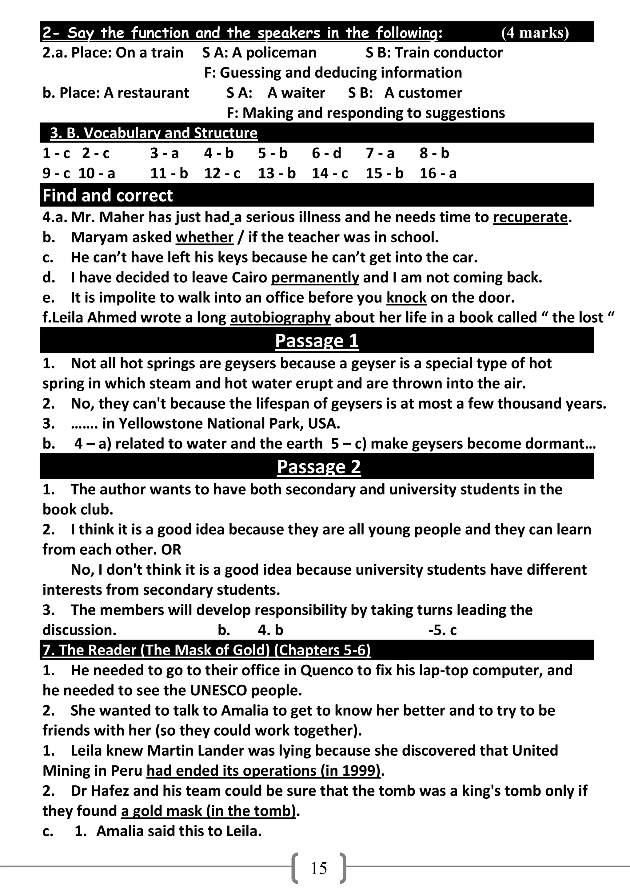 2- Say the function and the speakers in the following:             (4 marks)
2.a. Place: On a train  S A: A policeman       S B: Train conductor
                        F: Guessing and deducing information
b. Place: A restaurant      S A: A waiter S B: A customer
                            F: Making and responding to suggestions
 3. B. Vocabulary and Structure
1-c 2-c          3-a 4-b 5-b 6-d 7-a 8-b
9 - c 10 - a     11 - b 12 - c 13 - b 14 - c 15 - b 16 - a
Find and correct
4.a. Mr. Maher has just had a serious illness and he needs time to recuperate.
b. Maryam asked whether / if the teacher was in school.
c. He can’t have left his keys because he can’t get into the car.
d. I have decided to leave Cairo permanently and I am not coming back.
e. It is impolite to walk into an office before you knock on the door.
f.Leila Ahmed wrote a long autobiography about her life in a book called “ the lost “
                                   Passage 1
1. Not all hot springs are geysers because a geyser is a special type of hot
spring in which steam and hot water erupt and are thrown into the air.
2. No, they can't because the lifespan of geysers is at most a few thousand years.
3. ……. in Yellowstone National Park, USA.
b. 4 – a) related to water and the earth 5 – c) make geysers become dormant…
                                   Passage 2
1. The author wants to have both secondary and university students in the
book club.
2. I think it is a good idea because they are all young people and they can learn
from each other. OR
     No, I don't think it is a good idea because university students have different
interests from secondary students.
3. The members will develop responsibility by taking turns leading the
discussion.                   b.   4. b                     -5. c
7. The Reader (The Mask of Gold) (Chapters 5-6)
1. He needed to go to their office in Quenco to fix his lap-top computer, and
he needed to see the UNESCO people.
2. She wanted to talk to Amalia to get to know her better and to try to be
friends with her (so they could work together).
1. Leila knew Martin Lander was lying because she discovered that United
Mining in Peru had ended its operations (in 1999).
2. Dr Hafez and his team could be sure that the tomb was a king's tomb only if
they found a gold mask (in the tomb).
c. 1. Amalia said this to Leila.

                                        15
 