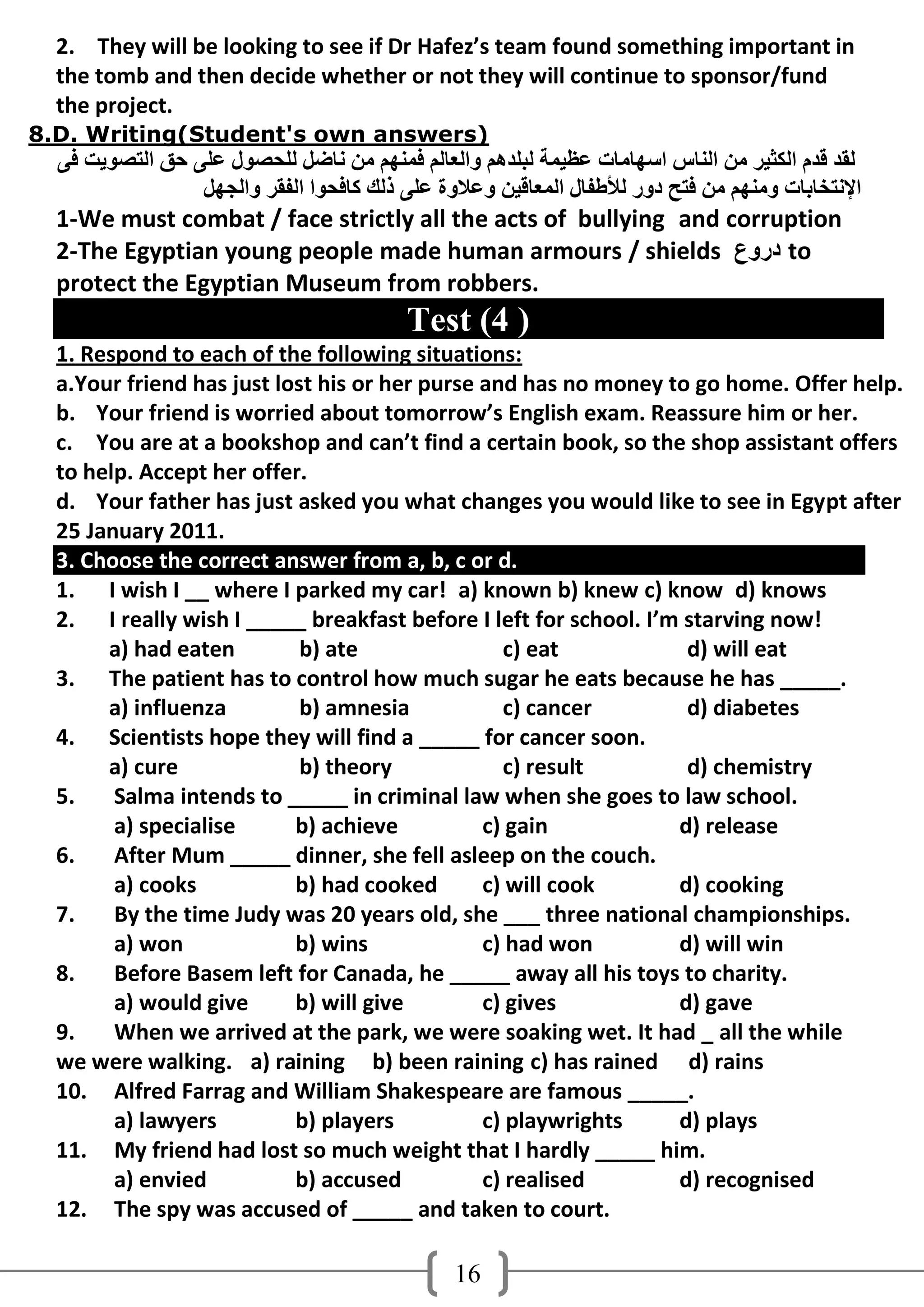 2. They will be looking to see if Dr Hafez’s team found something important in
  the tomb and then decide whether or not they will continue to sponsor/fund
  the project.
8.D. Writing(Student's own answers)
  ً‫ٌمذ لذَ اٌىثُش ِٓ إٌبط اعهبِبد ػظُّخ ٌجٍذهُ واٌؼبٌُ فّٕهُ ِٓ ٔبضً ٌٍذصىي ػًٍ دك اٌزصىَذ ف‬
                 ً‫اإلٔزخبثبد وِٕهُ ِٓ فزخ دوس ٌألطفبي اٌّؼبلُٓ وػالوح ػًٍ رٌه وبفذىا اٌفمش واٌجه‬
  1-We must combat / face strictly all the acts of bullying and corruption
  2-The Egyptian young people made human armours / shields ‫ دروع‬to
  protect the Egyptian Museum from robbers.
                                          Test (4 )
  1. Respond to each of the following situations:
  a.Your friend has just lost his or her purse and has no money to go home. Offer help.
  b. Your friend is worried about tomorrow’s English exam. Reassure him or her.
  c. You are at a bookshop and can’t find a certain book, so the shop assistant offers
  to help. Accept her offer.
  d. Your father has just asked you what changes you would like to see in Egypt after
  25 January 2011.
  3. Choose the correct answer from a, b, c or d.
  1. I wish I __ where I parked my car! a) known b) knew c) know d) knows
  2. I really wish I _____ breakfast before I left for school. I’m starving now!
       a) had eaten         b) ate               c) eat            d) will eat
  3. The patient has to control how much sugar he eats because he has _____.
       a) influenza         b) amnesia           c) cancer         d) diabetes
  4. Scientists hope they will find a _____ for cancer soon.
       a) cure              b) theory            c) result         d) chemistry
  5.    Salma intends to _____ in criminal law when she goes to law school.
        a) specialise      b) achieve          c) gain            d) release
  6.    After Mum _____ dinner, she fell asleep on the couch.
        a) cooks           b) had cooked       c) will cook       d) cooking
  7.    By the time Judy was 20 years old, she ___ three national championships.
        a) won             b) wins             c) had won         d) will win
  8.    Before Basem left for Canada, he _____ away all his toys to charity.
        a) would give      b) will give        c) gives           d) gave
  9.    When we arrived at the park, we were soaking wet. It had _ all the while
  we were walking. a) raining b) been raining c) has rained d) rains
  10. Alfred Farrag and William Shakespeare are famous _____.
        a) lawyers         b) players          c) playwrights     d) plays
  11. My friend had lost so much weight that I hardly _____ him.
        a) envied          b) accused          c) realised        d) recognised
  12. The spy was accused of _____ and taken to court.

                                                16
 