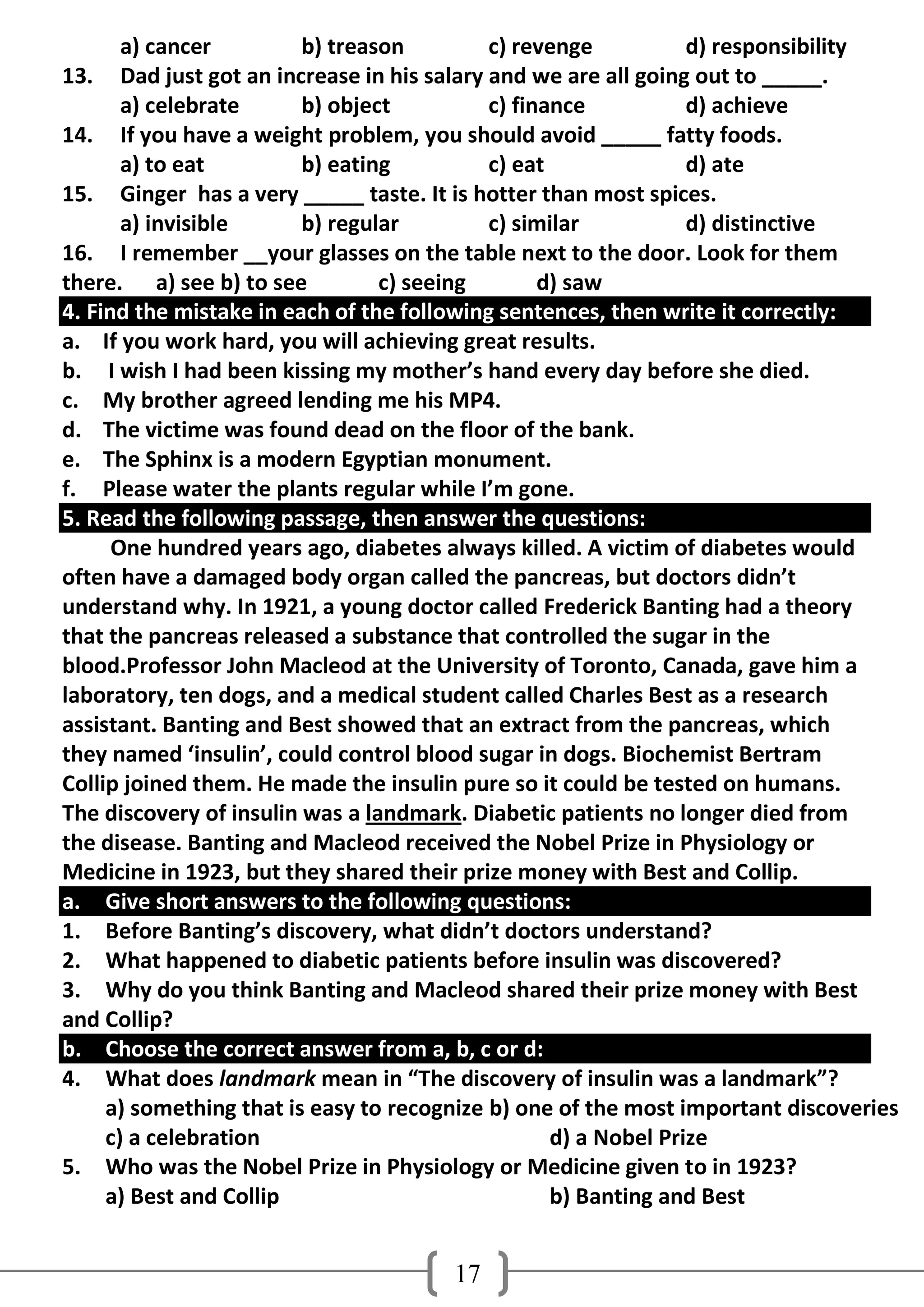 a) cancer          b) treason          c) revenge           d) responsibility
13.    Dad just got an increase in his salary and we are all going out to _____.
       a) celebrate       b) object           c) finance           d) achieve
14. If you have a weight problem, you should avoid _____ fatty foods.
       a) to eat          b) eating           c) eat               d) ate
15. Ginger has a very _____ taste. It is hotter than most spices.
       a) invisible       b) regular          c) similar           d) distinctive
16. I remember __your glasses on the table next to the door. Look for them
there. a) see b) to see           c) seeing         d) saw
4. Find the mistake in each of the following sentences, then write it correctly:
a. If you work hard, you will achieving great results.
b. I wish I had been kissing my mother’s hand every day before she died.
c. My brother agreed lending me his MP4.
d. The victime was found dead on the floor of the bank.
e. The Sphinx is a modern Egyptian monument.
f. Please water the plants regular while I’m gone.
5. Read the following passage, then answer the questions:
      One hundred years ago, diabetes always killed. A victim of diabetes would
often have a damaged body organ called the pancreas, but doctors didn’t
understand why. In 1921, a young doctor called Frederick Banting had a theory
that the pancreas released a substance that controlled the sugar in the
blood.Professor John Macleod at the University of Toronto, Canada, gave him a
laboratory, ten dogs, and a medical student called Charles Best as a research
assistant. Banting and Best showed that an extract from the pancreas, which
they named ‘insulin’, could control blood sugar in dogs. Biochemist Bertram
Collip joined them. He made the insulin pure so it could be tested on humans.
The discovery of insulin was a landmark. Diabetic patients no longer died from
the disease. Banting and Macleod received the Nobel Prize in Physiology or
Medicine in 1923, but they shared their prize money with Best and Collip.
a. Give short answers to the following questions:
1. Before Banting’s discovery, what didn’t doctors understand?
2. What happened to diabetic patients before insulin was discovered?
3. Why do you think Banting and Macleod shared their prize money with Best
and Collip?
b. Choose the correct answer from a, b, c or d:
4. What does landmark mean in “The discovery of insulin was a landmark”?
     a) something that is easy to recognize b) one of the most important discoveries
     c) a celebration                                d) a Nobel Prize
5. Who was the Nobel Prize in Physiology or Medicine given to in 1923?
     a) Best and Collip                              b) Banting and Best


                                       17
 