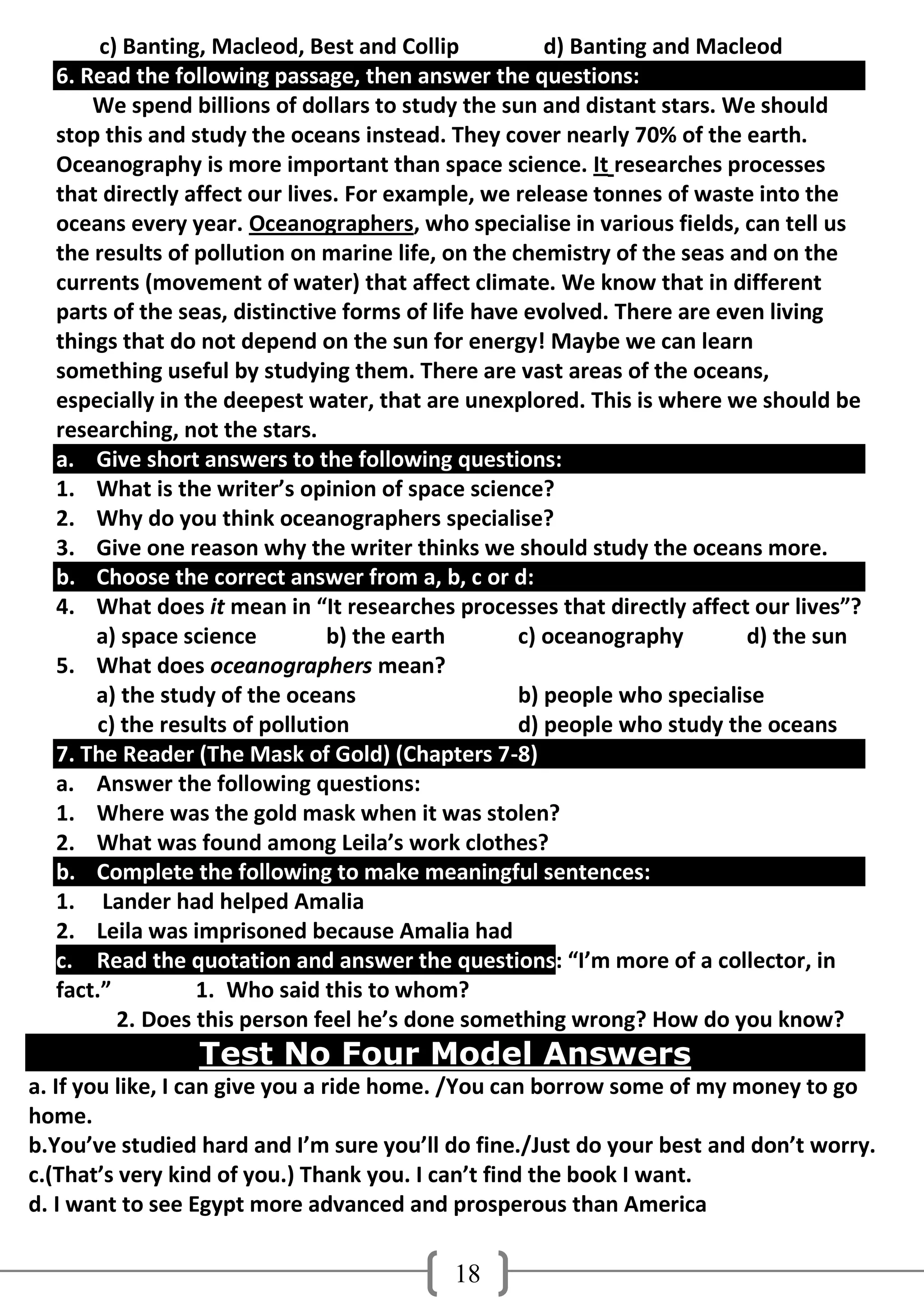 c) Banting, Macleod, Best and Collip           d) Banting and Macleod
  6. Read the following passage, then answer the questions:
      We spend billions of dollars to study the sun and distant stars. We should
  stop this and study the oceans instead. They cover nearly 70% of the earth.
  Oceanography is more important than space science. It researches processes
  that directly affect our lives. For example, we release tonnes of waste into the
  oceans every year. Oceanographers, who specialise in various fields, can tell us
  the results of pollution on marine life, on the chemistry of the seas and on the
  currents (movement of water) that affect climate. We know that in different
  parts of the seas, distinctive forms of life have evolved. There are even living
  things that do not depend on the sun for energy! Maybe we can learn
  something useful by studying them. There are vast areas of the oceans,
  especially in the deepest water, that are unexplored. This is where we should be
  researching, not the stars.
  a. Give short answers to the following questions:
  1. What is the writer’s opinion of space science?
  2. Why do you think oceanographers specialise?
  3. Give one reason why the writer thinks we should study the oceans more.
  b. Choose the correct answer from a, b, c or d:
  4. What does it mean in “It researches processes that directly affect our lives”?
      a) space science         b) the earth        c) oceanography        d) the sun
  5. What does oceanographers mean?
      a) the study of the oceans                   b) people who specialise
      c) the results of pollution                  d) people who study the oceans
  7. The Reader (The Mask of Gold) (Chapters 7-8)
  a. Answer the following questions:
  1. Where was the gold mask when it was stolen?
  2. What was found among Leila’s work clothes?
  b. Complete the following to make meaningful sentences:
  1. Lander had helped Amalia
  2. Leila was imprisoned because Amalia had
  c. Read the quotation and answer the questions: “I’m more of a collector, in
  fact.”         1. Who said this to whom?
         2. Does this person feel he’s done something wrong? How do you know?
                 Test No Four Model Answers
a. If you like, I can give you a ride home. /You can borrow some of my money to go
home.
b.You’ve studied hard and I’m sure you’ll do fine./Just do your best and don’t worry.
c.(That’s very kind of you.) Thank you. I can’t find the book I want.
d. I want to see Egypt more advanced and prosperous than America

                                          18
 