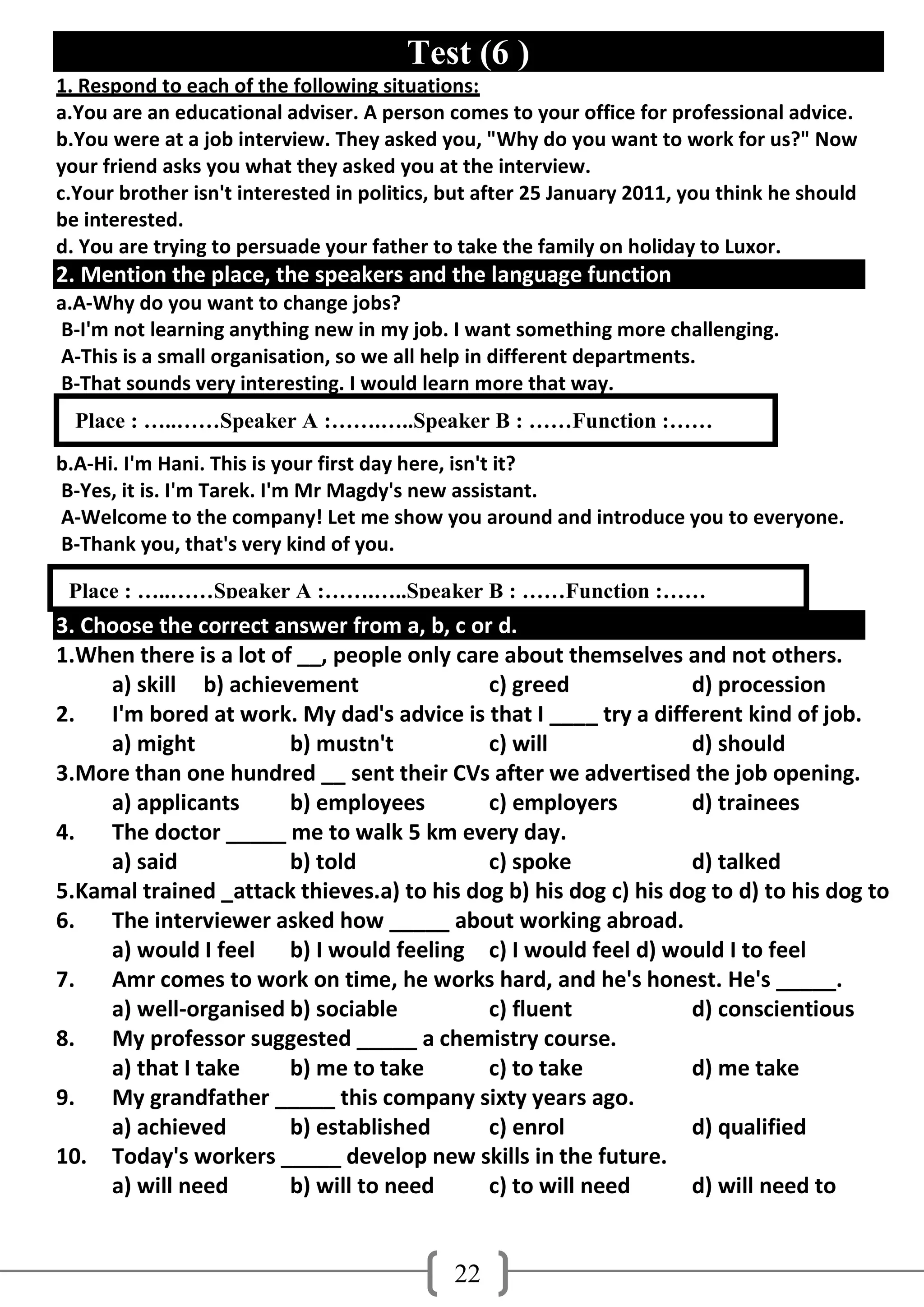 Test (6 )
1. Respond to each of the following situations:
a.You are an educational adviser. A person comes to your office for professional advice.
b.You were at a job interview. They asked you, "Why do you want to work for us?" Now
your friend asks you what they asked you at the interview.
c.Your brother isn't interested in politics, but after 25 January 2011, you think he should
be interested.
d. You are trying to persuade your father to take the family on holiday to Luxor.
2. Mention the place, the speakers and the language function
a.A-Why do you want to change jobs?
B-I'm not learning anything new in my job. I want something more challenging.
A-This is a small organisation, so we all help in different departments.
B-That sounds very interesting. I would learn more that way.
  Place : …..……Speaker A :…….…..Speaker B : ……Function :……
b.A-Hi. I'm Hani. This is your first day here, isn't it?
B-Yes, it is. I'm Tarek. I'm Mr Magdy's new assistant.
A-Welcome to the company! Let me show you around and introduce you to everyone.
B-Thank you, that's very kind of you.

 Place : …..……Speaker A :…….…..Speaker B : ……Function :……
3. Choose the correct answer from a, b, c or d.
1.When there is a lot of __, people only care about themselves and not others.
     a) skill b) achievement                c) greed              d) procession
2.   I'm bored at work. My dad's advice is that I ____ try a different kind of job.
     a) might           b) mustn't          c) will               d) should
3.More than one hundred __ sent their CVs after we advertised the job opening.
     a) applicants      b) employees        c) employers          d) trainees
4.   The doctor _____ me to walk 5 km every day.
     a) said            b) told             c) spoke              d) talked
5.Kamal trained _attack thieves.a) to his dog b) his dog c) his dog to d) to his dog to
6.   The interviewer asked how _____ about working abroad.
     a) would I feel b) I would feeling c) I would feel d) would I to feel
7.   Amr comes to work on time, he works hard, and he's honest. He's _____.
     a) well-organised b) sociable          c) fluent             d) conscientious
8.   My professor suggested _____ a chemistry course.
     a) that I take     b) me to take       c) to take            d) me take
9.   My grandfather _____ this company sixty years ago.
     a) achieved        b) established      c) enrol              d) qualified
10. Today's workers _____ develop new skills in the future.
     a) will need       b) will to need     c) to will need       d) will need to


                                             22
 