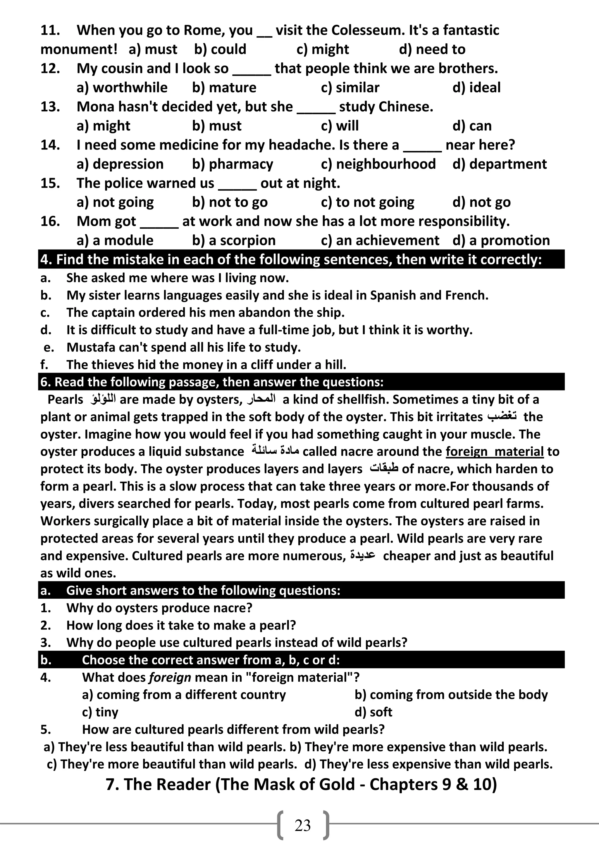 11. When you go to Rome, you __ visit the Colesseum. It's a fantastic
monument! a) must b) could               c) might         d) need to
12. My cousin and I look so _____ that people think we are brothers.
      a) worthwhile     b) mature            c) similar           d) ideal
13. Mona hasn't decided yet, but she _____ study Chinese.
      a) might          b) must              c) will              d) can
14. I need some medicine for my headache. Is there a _____ near here?
      a) depression     b) pharmacy          c) neighbourhood d) department
15. The police warned us _____ out at night.
      a) not going      b) not to go         c) to not going      d) not go
16. Mom got _____ at work and now she has a lot more responsibility.
      a) a module       b) a scorpion        c) an achievement d) a promotion
4. Find the mistake in each of the following sentences, then write it correctly:
a. She asked me where was I living now.
b. My sister learns languages easily and she is ideal in Spanish and French.
c. The captain ordered his men abandon the ship.
d. It is difficult to study and have a full-time job, but I think it is worthy.
 e. Mustafa can't spend all his life to study.
f. The thieves hid the money in a cliff under a hill.
6. Read the following passage, then answer the questions:
  Pearls ‫ اٌٍؤٌؤ‬are made by oysters, ‫ اٌّذبس‬a kind of shellfish. Sometimes a tiny bit of a
plant or animal gets trapped in the soft body of the oyster. This bit irritates ‫ رغضت‬the
oyster. Imagine how you would feel if you had something caught in your muscle. The
oyster produces a liquid substance ‫ ِبدح عبئٍخ‬called nacre around the foreign material to
protect its body. The oyster produces layers and layers ‫ طجمبد‬of nacre, which harden to
form a pearl. This is a slow process that can take three years or more.For thousands of
years, divers searched for pearls. Today, most pearls come from cultured pearl farms.
Workers surgically place a bit of material inside the oysters. The oysters are raised in
protected areas for several years until they produce a pearl. Wild pearls are very rare
and expensive. Cultured pearls are more numerous, ‫ ػذَذح‬cheaper and just as beautiful
as wild ones.
a. Give short answers to the following questions:
1. Why do oysters produce nacre?
2. How long does it take to make a pearl?
3. Why do people use cultured pearls instead of wild pearls?
b.      Choose the correct answer from a, b, c or d:
4.      What does foreign mean in "foreign material"?
        a) coming from a different country               b) coming from outside the body
        c) tiny                                          d) soft
5.      How are cultured pearls different from wild pearls?
 a) They're less beautiful than wild pearls. b) They're more expensive than wild pearls.
  c) They're more beautiful than wild pearls. d) They're less expensive than wild pearls.
           7. The Reader (The Mask of Gold - Chapters 9 & 10)

                                            23
 