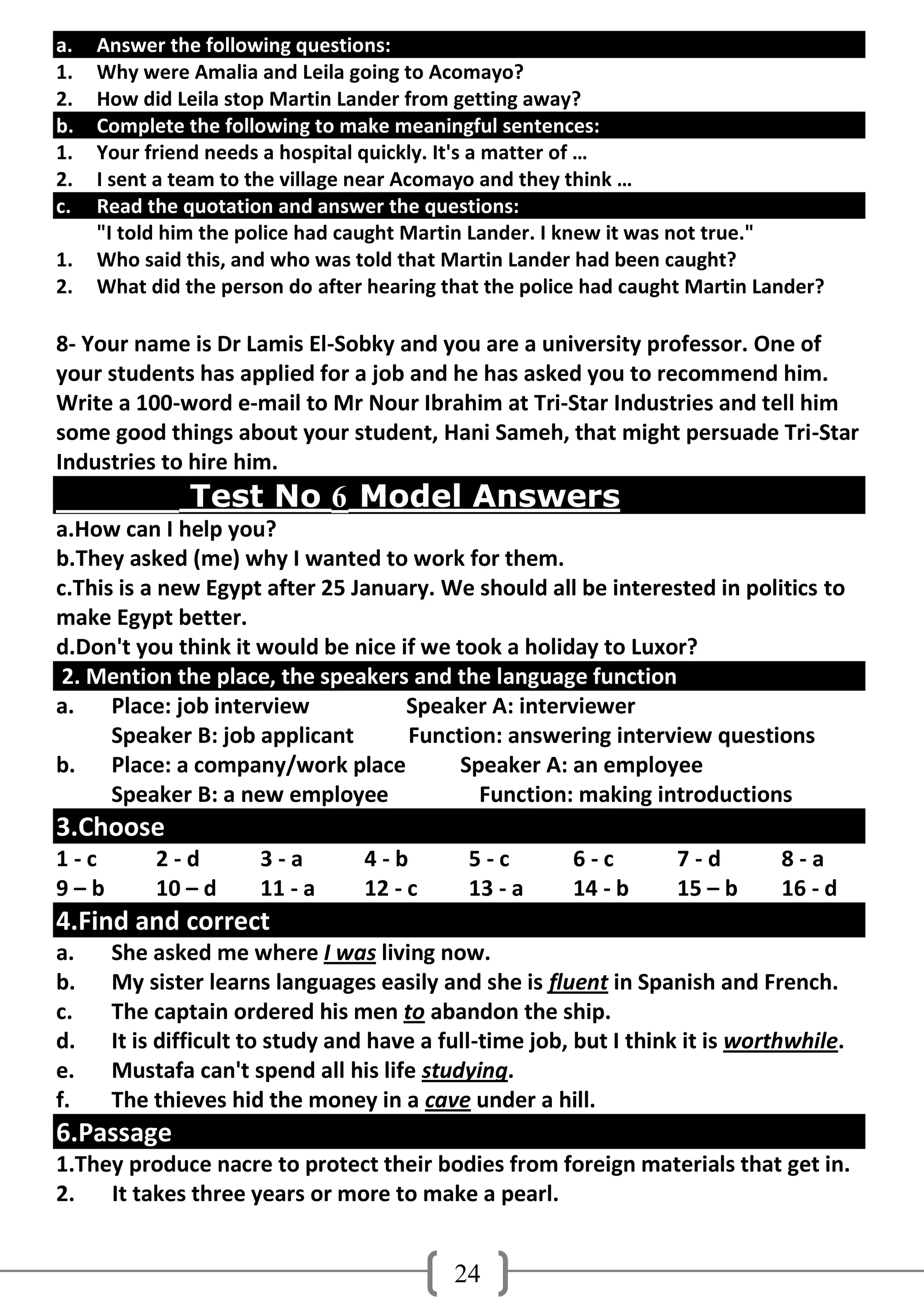 a.   Answer the following questions:
1.   Why were Amalia and Leila going to Acomayo?
2.   How did Leila stop Martin Lander from getting away?
b.   Complete the following to make meaningful sentences:
1.   Your friend needs a hospital quickly. It's a matter of …
2.   I sent a team to the village near Acomayo and they think …
c.   Read the quotation and answer the questions:
     "I told him the police had caught Martin Lander. I knew it was not true."
1.   Who said this, and who was told that Martin Lander had been caught?
2.   What did the person do after hearing that the police had caught Martin Lander?

8- Your name is Dr Lamis El-Sobky and you are a university professor. One of
your students has applied for a job and he has asked you to recommend him.
Write a 100-word e-mail to Mr Nour Ibrahim at Tri-Star Industries and tell him
some good things about your student, Hani Sameh, that might persuade Tri-Star
Industries to hire him.
              Test No 6 Model Answers
a.How can I help you?
b.They asked (me) why I wanted to work for them.
c.This is a new Egypt after 25 January. We should all be interested in politics to
make Egypt better.
d.Don't you think it would be nice if we took a holiday to Luxor?
 2. Mention the place, the speakers and the language function
a.    Place: job interview          Speaker A: interviewer
      Speaker B: job applicant      Function: answering interview questions
b. Place: a company/work place            Speaker A: an employee
      Speaker B: a new employee             Function: making introductions
3.Choose
1-c        2-d        3-a        4-b        5-c         6-c        7-d         8-a
9–b        10 – d     11 - a     12 - c     13 - a      14 - b     15 – b      16 - d
4.Find and correct
a.    She asked me where I was living now.
b.    My sister learns languages easily and she is fluent in Spanish and French.
c.    The captain ordered his men to abandon the ship.
d.    It is difficult to study and have a full-time job, but I think it is worthwhile.
e.    Mustafa can't spend all his life studying.
f.    The thieves hid the money in a cave under a hill.
6.Passage
1.They produce nacre to protect their bodies from foreign materials that get in.
2.   It takes three years or more to make a pearl.


                                           24
 