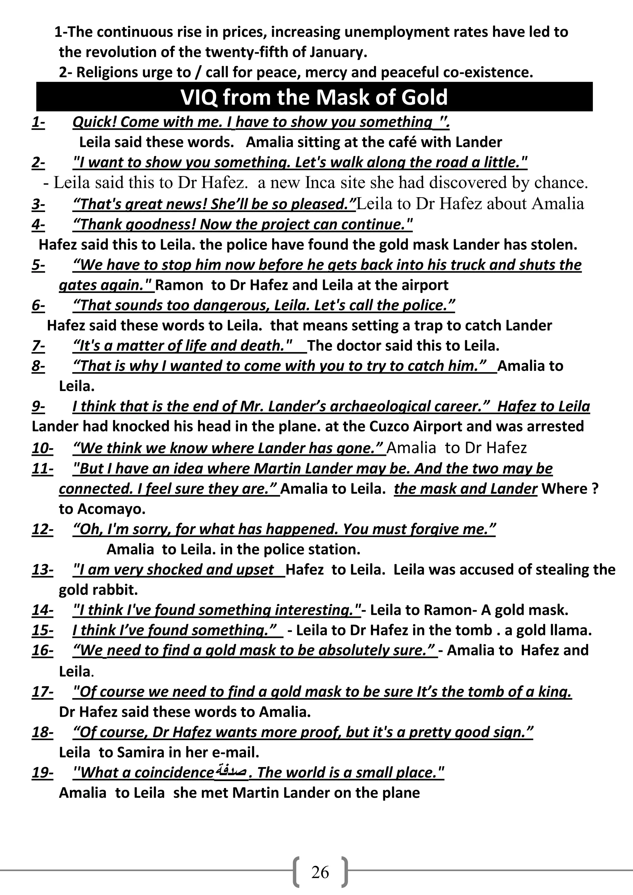 1-The continuous rise in prices, increasing unemployment rates have led to
      the revolution of the twenty-fifth of January.
      2- Religions urge to / call for peace, mercy and peaceful co-existence.
                       VIQ from the Mask of Gold
1-     Quick! Come with me. I have to show you something ".
        Leila said these words. Amalia sitting at the café with Lander
2-     "I want to show you something. Let's walk along the road a little."
 - Leila said this to Dr Hafez. a new Inca site she had discovered by chance.
3-    “That's great news! She’ll be so pleased.”Leila to Dr Hafez about Amalia
4-    “Thank goodness! Now the project can continue."
 Hafez said this to Leila. the police have found the gold mask Lander has stolen.
5-    “We have to stop him now before he gets back into his truck and shuts the
    gates again." Ramon to Dr Hafez and Leila at the airport
6-    “That sounds too dangerous, Leila. Let's call the police.”
   Hafez said these words to Leila. that means setting a trap to catch Lander
7-    “It's a matter of life and death." The doctor said this to Leila.
8-    “That is why I wanted to come with you to try to catch him.” Amalia to
    Leila.
9-    I think that is the end of Mr. Lander’s archaeological career.” Hafez to Leila
Lander had knocked his head in the plane. at the Cuzco Airport and was arrested
10- “We think we know where Lander has gone.” Amalia to Dr Hafez
11- "But I have an idea where Martin Lander may be. And the two may be
    connected. I feel sure they are.” Amalia to Leila. the mask and Lander Where ?
    to Acomayo.
12- “Oh, I'm sorry, for what has happened. You must forgive me.”
            Amalia to Leila. in the police station.
13- "I am very shocked and upset Hafez to Leila. Leila was accused of stealing the
    gold rabbit.
14- "I think I've found something interesting."- Leila to Ramon- A gold mask.
15- I think I’ve found something.” - Leila to Dr Hafez in the tomb . a gold llama.
16- “We need to find a gold mask to be absolutely sure.” - Amalia to Hafez and
    Leila.
17- "Of course we need to find a gold mask to be sure It’s the tomb of a king.
    Dr Hafez said these words to Amalia.
18- “Of course, Dr Hafez wants more proof, but it's a pretty good sign.”
    Leila to Samira in her e-mail.
19- ''What a coincidence‫ . صذفخ‬The world is a small place."
    Amalia to Leila she met Martin Lander on the plane



                                          26
 