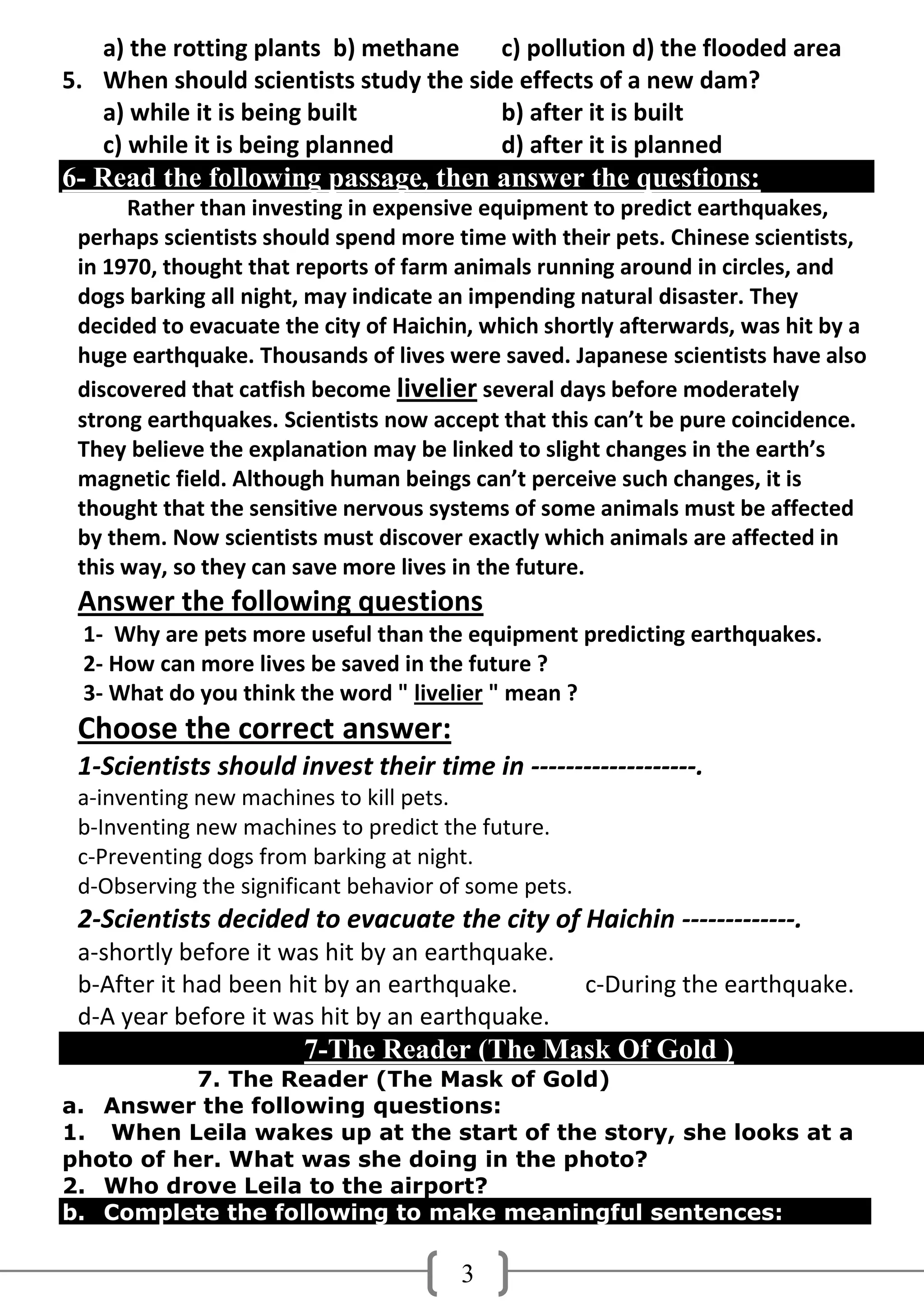 a) the rotting plants b) methane    c) pollution d) the flooded area
5. When should scientists study the side effects of a new dam?
   a) while it is being built          b) after it is built
   c) while it is being planned        d) after it is planned
6- Read the following passage, then answer the questions:
      Rather than investing in expensive equipment to predict earthquakes,
 perhaps scientists should spend more time with their pets. Chinese scientists,
 in 1970, thought that reports of farm animals running around in circles, and
 dogs barking all night, may indicate an impending natural disaster. They
 decided to evacuate the city of Haichin, which shortly afterwards, was hit by a
 huge earthquake. Thousands of lives were saved. Japanese scientists have also
 discovered that catfish become livelier several days before moderately
 strong earthquakes. Scientists now accept that this can’t be pure coincidence.
 They believe the explanation may be linked to slight changes in the earth’s
 magnetic field. Although human beings can’t perceive such changes, it is
 thought that the sensitive nervous systems of some animals must be affected
 by them. Now scientists must discover exactly which animals are affected in
 this way, so they can save more lives in the future.
 Answer the following questions
 1- Why are pets more useful than the equipment predicting earthquakes.
 2- How can more lives be saved in the future ?
 3- What do you think the word " livelier " mean ?
 Choose the correct answer:
 1-Scientists should invest their time in -------------------.
 a-inventing new machines to kill pets.
 b-Inventing new machines to predict the future.
 c-Preventing dogs from barking at night.
 d-Observing the significant behavior of some pets.
 2-Scientists decided to evacuate the city of Haichin -------------.
 a-shortly before it was hit by an earthquake.
 b-After it had been hit by an earthquake.            c-During the earthquake.
 d-A year before it was hit by an earthquake.
                       7-The Reader (The Mask Of Gold )
           7. The Reader (The Mask of Gold)
a. Answer the following questions:
1. When Leila wakes up at the start of the story, she looks at a
photo of her. What was she doing in the photo?
2. Who drove Leila to the airport?
b. Complete the following to make meaningful sentences:

                                       3
 