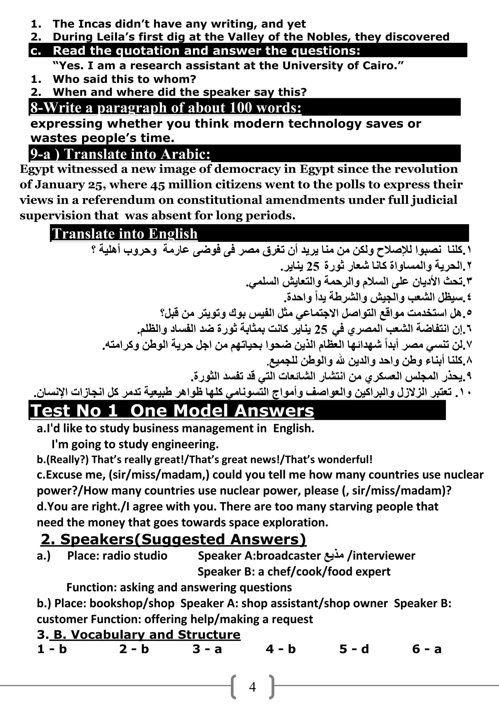 1.     The Incas didn’t have any writing, and yet
 2.     During Leila’s first dig at the Valley of the Nobles, they discovered
 c. Read the quotation and answer the questions:
        “Yes. I am a research assistant at the University of Cairo.”
 1.     Who said this to whom?
 2.     When and where did the speaker say this?
 8-Write a paragraph of about 100 words:
 expressing whether you think modern technology saves or
 wastes people’s time.
 9-a ) Translate into Arabic:
Egypt witnessed a new image of democracy in Egypt since the revolution
of January 25, where 45 million citizens went to the polls to express their
views in a referendum on constitutional amendments under full judicial
supervision that was absent for long periods.
        Translate into English
               ‫1.وٍٕب ٔصجىا ٌإلصالح وٌىٓ ِٓ ِٕب َشَذ أْ رغشق ِصش فً فىضً ػبسِخ ودشوة أهٍُخ ؟‬
                                                           .‫2.اٌذشَخ واٌّغبواح وبٔب شؼبس ثىسح 52 َٕبَش‬
                                                   .ٍٍّ‫3.رذث األدَبْ ػًٍ اٌغالَ واٌشدّخ واٌزؼبَش اٌغ‬
                                                            .‫4.عُظً اٌشؼت واٌجُش واٌششطخ َذاً وادذح‬
                                ‫5.هً اعزخذِذ ِىالغ اٌزىاصً االجزّبػٍ ِثً اٌفُظ ثىن ورىَزش ِٓ لجً؟‬
                          .ٍُ‫6.إْ أزفبضخ اٌشؼت اٌّصشٌ فٍ 52 َٕبَش وبٔذ ثّثبثخ ثىسح ضذ اٌفغبد واٌظ‬
                  .‫7.ٌٓ رٕغٍ ِصش أثذاً شهذائهب اٌؼظبَ اٌزَٓ ضذىا ثذُبرهُ ِٓ اجً دشَخ اٌىطٓ ووشاِزه‬
                                                        .‫8.وٍٕب أثٕبء وطٓ وادذ واٌذَٓ هلل واٌىطٓ ٌٍجُّغ‬
                                      .‫9.َذزس اٌّجٍظ اٌؼغىشٌ ِٓ أزشبس اٌشبئؼبد اٌزٍ لذ رفغذ اٌثىسح‬
  .ْ‫01. رؼزجش اٌضالصي واٌجشاوُٓ واٌؼىاصف وأِىاج اٌزغىٔبٍِ وٍهب ظىاهش طجُؼُخ رذِش وً أجبصاد اإلٔغب‬
 Test No 1 One Model Answers
  a.I'd like to study business management in English.
     I'm going to study engineering.
  b.(Really?) That’s really great!/That’s great news!/That’s wonderful!
  c.Excuse me, (sir/miss/madam,) could you tell me how many countries use nuclear
  power?/How many countries use nuclear power, please (, sir/miss/madam)?
  d.You are right./I agree with you. There are too many starving people that
  need the money that goes towards space exploration.
   2. Speakers(Suggested Answers)
  a.)     Place: radio studio   Speaker A:broadcaster ‫/ ِزَغ‬interviewer
                                Speaker B: a chef/cook/food expert
        Function: asking and answering questions
  b.) Place: bookshop/shop Speaker A: shop assistant/shop owner Speaker B:
  customer Function: offering help/making a request
  3. B. Vocabulary and Structure
  1-b         2-b        3-a                           4-b              5-d             6-a


                                                   4
 