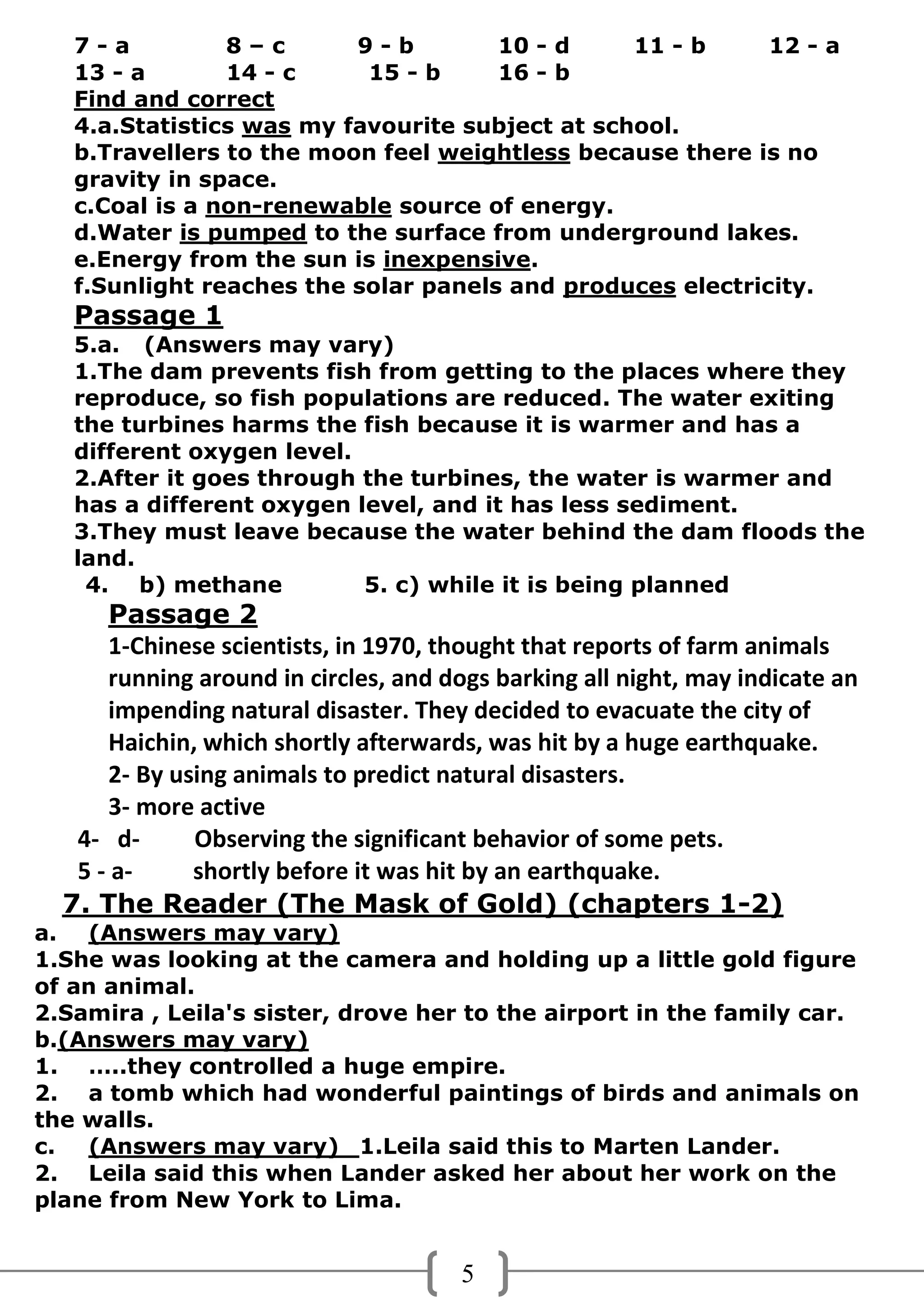 7-a          8–c       9-b         10 - d     11 - b     12 - a
   13 - a       14 - c     15 - b     16 - b
   Find and correct
   4.a.Statistics was my favourite subject at school.
   b.Travellers to the moon feel weightless because there is no
   gravity in space.
   c.Coal is a non-renewable source of energy.
   d.Water is pumped to the surface from underground lakes.
   e.Energy from the sun is inexpensive.
   f.Sunlight reaches the solar panels and produces electricity.
   Passage 1
   5.a. (Answers may vary)
   1.The dam prevents fish from getting to the places where they
   reproduce, so fish populations are reduced. The water exiting
   the turbines harms the fish because it is warmer and has a
   different oxygen level.
   2.After it goes through the turbines, the water is warmer and
   has a different oxygen level, and it has less sediment.
   3.They must leave because the water behind the dam floods the
   land.
    4. b) methane          5. c) while it is being planned
      Passage 2
      1-Chinese scientists, in 1970, thought that reports of farm animals
      running around in circles, and dogs barking all night, may indicate an
      impending natural disaster. They decided to evacuate the city of
      Haichin, which shortly afterwards, was hit by a huge earthquake.
      2- By using animals to predict natural disasters.
      3- more active
   4- d-      Observing the significant behavior of some pets.
   5 - a-     shortly before it was hit by an earthquake.
  7. The Reader (The Mask of Gold) (chapters 1-2)
a. (Answers may vary)
1.She was looking at the camera and holding up a little gold figure
of an animal.
2.Samira , Leila's sister, drove her to the airport in the family car.
b.(Answers may vary)
1. …..they controlled a huge empire.
2. a tomb which had wonderful paintings of birds and animals on
the walls.
c.  (Answers may vary) 1.Leila said this to Marten Lander.
2. Leila said this when Lander asked her about her work on the
plane from New York to Lima.


                                       5
 