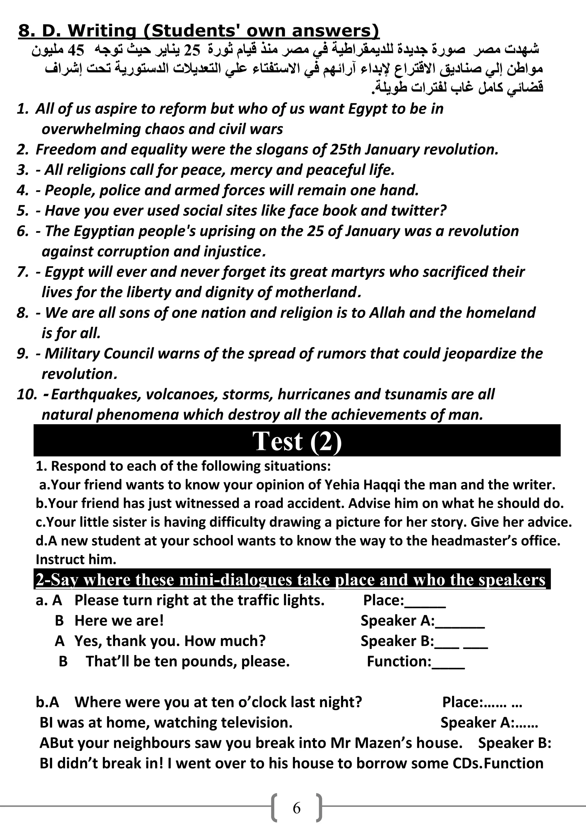 8. D. Writing (Students' own answers)
  ْ‫شهذد ِصش صىسح جذَذح ٌٍذَّمشاطُخ فٍ ِصش ِٕز لُبَ ثىسح 52 َٕبَش دُث رىجه 54 ٍُِى‬
     ‫ِىاطٓ إٌٍ صٕبدَك االلزشاع إلثذاء آسائهُ فٍ االعزفزبء ػٍٍ اٌزؼذَالد اٌذعزىسَخ رذذ إششاف‬
                                                             .‫لضبئٍ وبًِ غبة ٌفزشاد طىٍَخ‬
1. All of us aspire to reform but who of us want Egypt to be in
    overwhelming chaos and civil wars
2. Freedom and equality were the slogans of 25th January revolution.
3. - All religions call for peace, mercy and peaceful life.
4. - People, police and armed forces will remain one hand.
5. - Have you ever used social sites like face book and twitter?
6. - The Egyptian people's uprising on the 25 of January was a revolution
    against corruption and injustice.
7. - Egypt will ever and never forget its great martyrs who sacrificed their
    lives for the liberty and dignity of motherland.
8. - We are all sons of one nation and religion is to Allah and the homeland
    is for all.
9. - Military Council warns of the spread of rumors that could jeopardize the
    revolution.
10. - Earthquakes, volcanoes, storms, hurricanes and tsunamis are all
    natural phenomena which destroy all the achievements of man.
                                        Test (2)
   1. Respond to each of the following situations:
    a.Your friend wants to know your opinion of Yehia Haqqi the man and the writer.
   b.Your friend has just witnessed a road accident. Advise him on what he should do.
   c.Your little sister is having difficulty drawing a picture for her story. Give her advice.
   d.A new student at your school wants to know the way to the headmaster’s office.
   Instruct him.
   2-Say where these mini-dialogues take place and who the speakers
   a. A Please turn right at the traffic lights.           Place:_____
      B Here we are!                                       Speaker A:______
      A Yes, thank you. How much?                          Speaker B:___ ___
       B That’ll be ten pounds, please.                     Function:____

   b.A Where were you at ten o’clock last night?             Place:…… …
   BI was at home, watching television.                      Speaker A:……
   ABut your neighbours saw you break into Mr Mazen’s house. Speaker B:
   BI didn’t break in! I went over to his house to borrow some CDs.Function

                                               6
 
