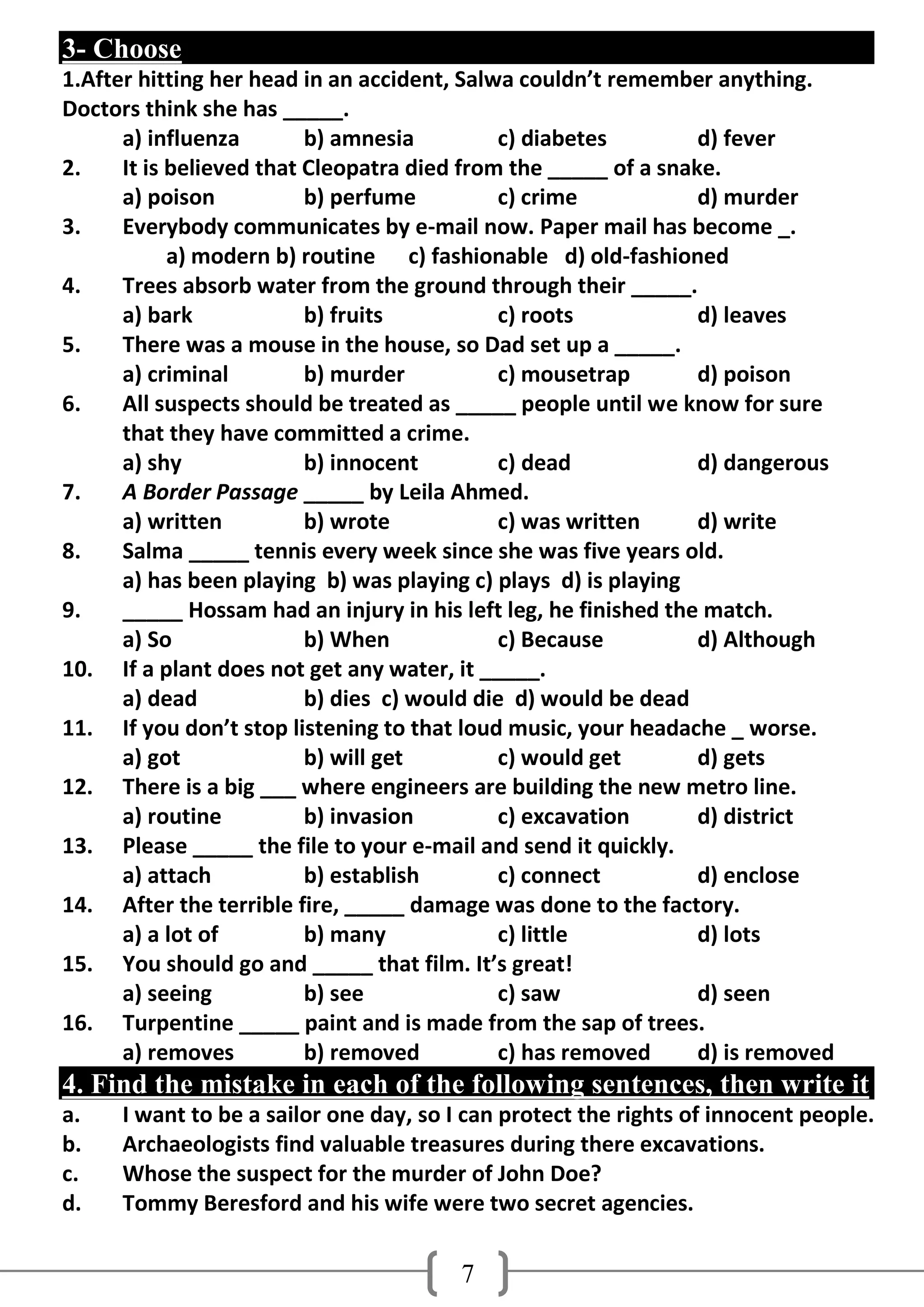 3- Choose
1.After hitting her head in an accident, Salwa couldn’t remember anything.
Doctors think she has _____.
      a) influenza        b) amnesia         c) diabetes         d) fever
2.    It is believed that Cleopatra died from the _____ of a snake.
      a) poison           b) perfume         c) crime            d) murder
3.    Everybody communicates by e-mail now. Paper mail has become _.
            a) modern b) routine c) fashionable d) old-fashioned
4.    Trees absorb water from the ground through their _____.
      a) bark             b) fruits          c) roots            d) leaves
5.    There was a mouse in the house, so Dad set up a _____.
      a) criminal         b) murder          c) mousetrap        d) poison
6.    All suspects should be treated as _____ people until we know for sure
      that they have committed a crime.
      a) shy              b) innocent        c) dead             d) dangerous
7.    A Border Passage _____ by Leila Ahmed.
      a) written          b) wrote           c) was written      d) write
8.    Salma _____ tennis every week since she was five years old.
      a) has been playing b) was playing c) plays d) is playing
9.    _____ Hossam had an injury in his left leg, he finished the match.
      a) So               b) When            c) Because          d) Although
10. If a plant does not get any water, it _____.
      a) dead             b) dies c) would die d) would be dead
11. If you don’t stop listening to that loud music, your headache _ worse.
      a) got              b) will get        c) would get        d) gets
12. There is a big ___ where engineers are building the new metro line.
      a) routine          b) invasion        c) excavation       d) district
13. Please _____ the file to your e-mail and send it quickly.
      a) attach           b) establish       c) connect          d) enclose
14. After the terrible fire, _____ damage was done to the factory.
      a) a lot of         b) many            c) little           d) lots
15. You should go and _____ that film. It’s great!
      a) seeing           b) see             c) saw              d) seen
16. Turpentine _____ paint and is made from the sap of trees.
      a) removes          b) removed         c) has removed      d) is removed
4. Find the mistake in each of the following sentences, then write it
a.    I want to be a sailor one day, so I can protect the rights of innocent people.
b.    Archaeologists find valuable treasures during there excavations.
c.    Whose the suspect for the murder of John Doe?
d.    Tommy Beresford and his wife were two secret agencies.

                                         7
 