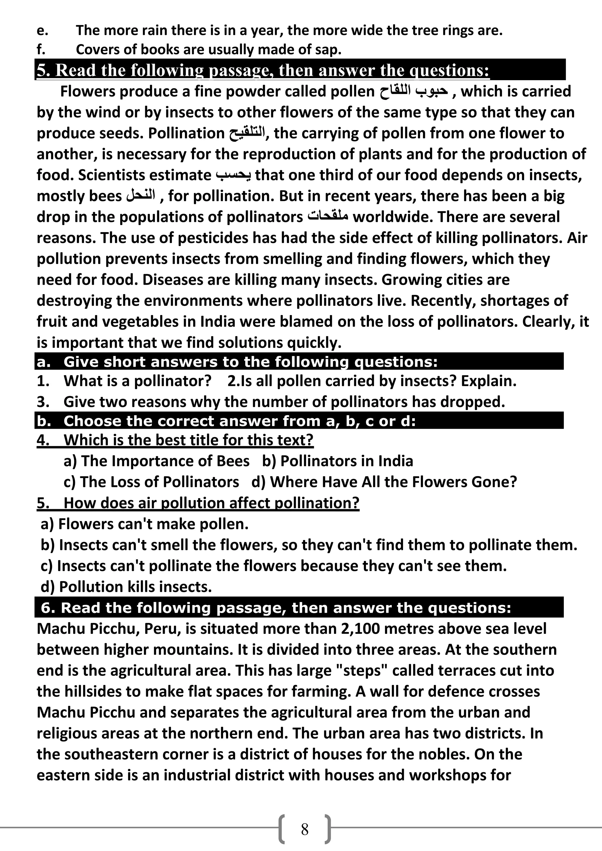 e.   The more rain there is in a year, the more wide the tree rings are.
f.   Covers of books are usually made of sap.
5. Read the following passage, then answer the questions:
    Flowers produce a fine powder called pollen ‫ , دجىة اٌٍمبح‬which is carried
by the wind or by insects to other flowers of the same type so that they can
produce seeds. Pollination ‫ ,اٌزٍمُخ‬the carrying of pollen from one flower to
another, is necessary for the reproduction of plants and for the production of
food. Scientists estimate ‫ َذغت‬that one third of our food depends on insects,
mostly bees ً‫ , إٌذ‬for pollination. But in recent years, there has been a big
drop in the populations of pollinators ‫ ٍِمذبد‬worldwide. There are several
reasons. The use of pesticides has had the side effect of killing pollinators. Air
pollution prevents insects from smelling and finding flowers, which they
need for food. Diseases are killing many insects. Growing cities are
destroying the environments where pollinators live. Recently, shortages of
fruit and vegetables in India were blamed on the loss of pollinators. Clearly, it
is important that we find solutions quickly.
a. Give short answers to the following questions:
1. What is a pollinator? 2.Is all pollen carried by insects? Explain.
3. Give two reasons why the number of pollinators has dropped.
b. Choose the correct answer from a, b, c or d:
4. Which is the best title for this text?
    a) The Importance of Bees b) Pollinators in India
    c) The Loss of Pollinators d) Where Have All the Flowers Gone?
5. How does air pollution affect pollination?
a) Flowers can't make pollen.
b) Insects can't smell the flowers, so they can't find them to pollinate them.
c) Insects can't pollinate the flowers because they can't see them.
d) Pollution kills insects.
6. Read the following passage, then answer the questions:
Machu Picchu, Peru, is situated more than 2,100 metres above sea level
between higher mountains. It is divided into three areas. At the southern
end is the agricultural area. This has large "steps" called terraces cut into
the hillsides to make flat spaces for farming. A wall for defence crosses
Machu Picchu and separates the agricultural area from the urban and
religious areas at the northern end. The urban area has two districts. In
the southeastern corner is a district of houses for the nobles. On the
eastern side is an industrial district with houses and workshops for


                                        8
 