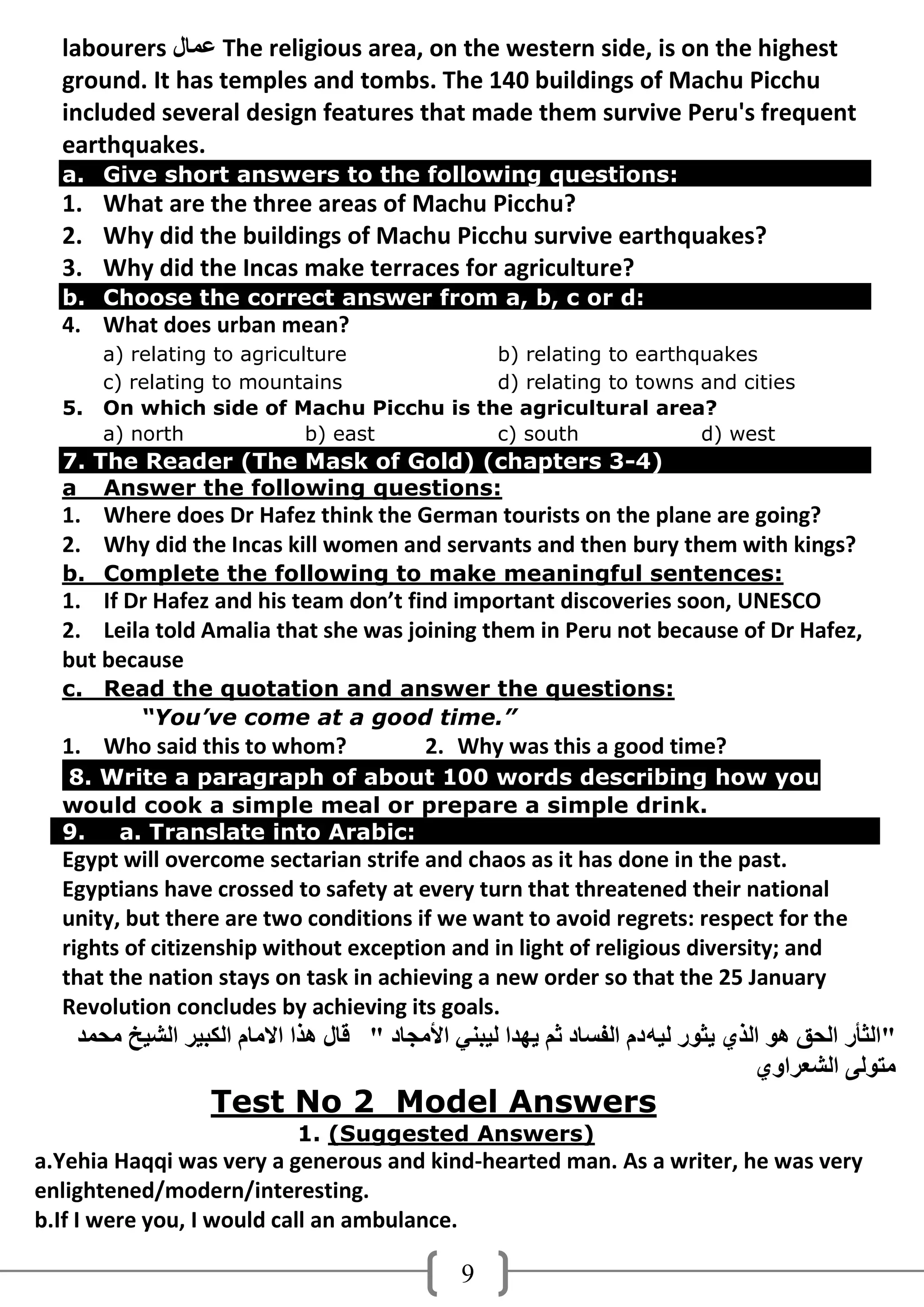 labourers ‫ ػّبي‬The religious area, on the western side, is on the highest
  ground. It has temples and tombs. The 140 buildings of Machu Picchu
  included several design features that made them survive Peru's frequent
  earthquakes.
  a. Give short answers to the following questions:
  1. What are the three areas of Machu Picchu?
  2. Why did the buildings of Machu Picchu survive earthquakes?
  3. Why did the Incas make terraces for agriculture?
  b. Choose the correct answer from a, b, c or d:
  4. What does urban mean?
       a) relating to agriculture         b) relating to earthquakes
       c) relating to mountains           d) relating to towns and cities
  5.   On which side of Machu Picchu is the agricultural area?
       a) north              b) east      c) south             d) west
  7. The Reader (The Mask of Gold) (chapters 3-4)
  a Answer the following questions:
  1. Where does Dr Hafez think the German tourists on the plane are going?
  2. Why did the Incas kill women and servants and then bury them with kings?
  b. Complete the following to make meaningful sentences:
  1. If Dr Hafez and his team don’t find important discoveries soon, UNESCO
  2. Leila told Amalia that she was joining them in Peru not because of Dr Hafez,
  but because
  c. Read the quotation and answer the questions:
       “You’ve come at a good time.”
  1. Who said this to whom?                 2. Why was this a good time?
  8. Write a paragraph of about 100 words describing how you
  would cook a simple meal or prepare a simple drink.
  9.  a. Translate into Arabic:
  Egypt will overcome sectarian strife and chaos as it has done in the past.
  Egyptians have crossed to safety at every turn that threatened their national
  unity, but there are two conditions if we want to avoid regrets: respect for the
  rights of citizenship without exception and in light of religious diversity; and
  that the nation stays on task in achieving a new order so that the 25 January
  Revolution concludes by achieving its goals.
    ‫"اٌثأس اٌذك هى اٌزٌ َثىس ٌُه دَ اٌفغبد ثُ َهذا ٌُجٍٕ األِجبد " لبي هزا االِبَ اٌىجُش اٌشُخ ِذّذ‬
                                                                                   ٌ‫ِزىًٌ اٌشؼشاو‬
                   Test No 2 Model Answers
                             1. (Suggested Answers)
a.Yehia Haqqi was very a generous and kind-hearted man. As a writer, he was very
enlightened/modern/interesting.
b.If I were you, I would call an ambulance.

                                                9
 