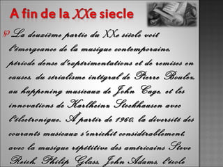 ℘La   deuxième partie du XXe siècle voit
l'émergeance de la musique contemporaine,
période dense d'expérimentations et de remises en
causes, du sérialisme intégral de Pierre Boulez,
au happening musicaux de John Cage, et les
innovations de Karlheinz Stockhausen avec
l'électronique. À partir de 1960, la diversité des
courants musicaux s'enrichit considérablement,
avec la musique répétitive des américains Steve
Reich, Philip Glass, John Adams, l'école
 