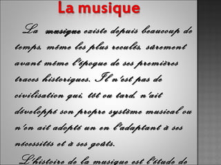 La   musique  existe depuis beaucoup de
temps, même les plus reculés, sûrement
avant même l'époque de ses premières
traces historiques. Il n'est pas de
civilisation qui, tôt ou tard, n'ait
développé son propre système musical ou
n'en ait adopté un en l'adaptant à ses
nécessités et à ses goûts.
 L'histoire de la musique est l'étude de
 
