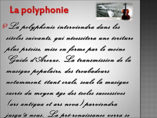 ℘La   polyphonie interviendra dans les
siècles suivants, qui nécessitera une écriture
plus précise, mise en forme par le moine
Guido d'Arezzo. La transmission de la
musique populaire, des troubadours
notamment, étant orale, seule la musique
sacrée du moyen âge des écoles successives
(ars antiqua et ars nova) parviendra
jusqu'à nous. La pré-renaissance verra se
 