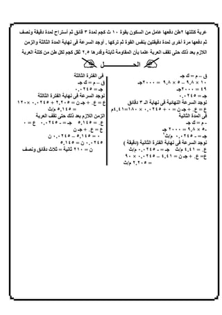 ‫و;]‪i‬‬     ‫ة د.‬   ‫اح‬   ‫ة٣.‪ / U‬أ‬      ‫8ن ﺑ 8ة ٠١ ث )=‬          ‫ا‬   ‫‪V‬‬          ‫ﺑ ) 3 ٢ط د ‪3L‬‬
     ‫ا ة ا ‪ b b‬وا ‪F‬‬   ‫;3‬         ‫)3 . أو9 ا‬    ‫ﺑ ‪ PQ‬ا 8ة /‬           ‫ة د.‬     ‫ة أ7 ى‬   ‫/ د ‪3L‬‬
   ‫ا‪ L‬ﺑ‬   ‫)‬      ‫‪V‬ط‬   ‫/ ﺑ و. رھ ٥.٢ / ‪=) V‬‬     ‫و‬    ‫ﺑ[ن ا‬        ‫‪i‬ا‪ L‬ﺑ‬          ‫ا 6زم ﺑ‪ L‬ذ ‪4 k‬‬

                                    ‫ا &ــــــــــــــــــ‪V‬‬
                          ‫ا‪ Q‬ةا‪b b‬‬                                    ‫ق – م = ك 9ـ‬
                           ‫ق – م = ك 9ـ‬             ‫٠١ × ٨.٩ – ٥ × ٨.٩ = ٠٠٠٢9ـ‬
                         ‫9ـ = ٥٤٢٠.٠‬                                ‫٩٤ = ٠٠٠٢9ـ‬
         ‫;3 ا ‪ Q‬ة ا ‪b b‬‬           ‫;89 ا‬                              ‫9ـ = ٥٤٢٠.٠‬
‫ع = ع٠ + 9ـ ن = ٥٠٢.٢ + ٥٤٢٠.٠ ×٠٢١‬             ‫;3 ا ـ ٣ د. ‪U‬‬     ‫ا 3‪U‬‬       ‫;89 ا‬
             ‫= ٥٤١.٥ م/ث‬                ‫ع = ع٠ + 9ـ ن = ٠ + ٥٤٢٠.٠ × ٠٨١=١٤.٤م‬
        ‫‪i‬ا‪ L‬ﺑ‬       ‫ا ‪ F‬ا 6زم ﺑ‪ L‬ذ ‪4 k‬‬                                 ‫ا ةا‪;b‬‬
  ‫ع٠ = ٥٤١.٥ 9ـ = - ٥٤٢٠.٠ ع = ٠‬                                         ‫- م = ك 9ـ‬
                         ‫ع = ع٠ + 9ـ ن‬                        ‫-٥ × ٨.٩ = ٠٠٠٢ 9ـ‬
                                                              ‫٢‬
              ‫٠ = ٥٤١.٥ – ٥٤٢٠.٠ ن‬                              ‫9ـ = - ٥٤٢٠.٠ م/ث‬
                   ‫٥٤٢٠.٠ ن = ٥٤١.٥‬          ‫;3 ا ‪ Q‬ة ا ‪) ; b‬د. (‬            ‫;89 ا‬
  ‫ن = ٠١٢ / ; = /6ث د. ‪ U‬و;]‪i‬‬                  ‫ع٠ = ١٤.٤ م/ث 9ـ = - ٥٤٢٠.٠ م/ث‬
                                              ‫ع= ع٠ + 9ـ ن = ١٤.٤ – ٥٤٢٠.٠ × ٠٩‬
                                             ‫= ٥٠٢.٢ م/ث‬




                                     ‫٢٦‬
 