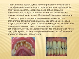 Большинство курильщиков также страдают от неприятного
специфического запаха во рту. Никотин, смола и другие дурно
пахнущие вещества, содержащиеся в табачном дыме
накапливаются на зубах и мягких тканях рта курильщика –
деснах, щечной ткани, языке. Курение обезвоживает ткани рта.
 В числе других источников неприятного запаха изо рта
стоматологи отмечают инфекционные заболевания носовых
пазух и дыхательных путей, воспаление миндалин, заболевания
печени и желчного пузыря, почечную недостаточность.
Заболевания, которые вызывают запах изо рта, включают также
рак, туберкулез, сифилис и огромное количество заболеваний
слизистой оболочки полости рта.
 