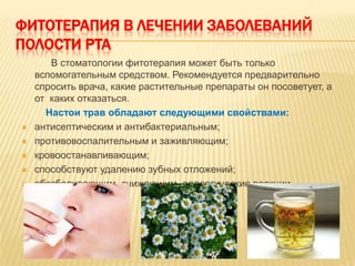 ФИТОТЕРАПИЯ В ЛЕЧЕНИИ ЗАБОЛЕВАНИЙ
ПОЛОСТИ РТА
       В стоматологии фитотерапия может быть только
    вспомогательным средством. Рекомендуется предварительно
    спросить врача, какие растительные препараты он посоветует, а
    от каких отказаться.
      Настои трав обладают следующими свойствами:
   антисептическим и антибактериальным;
   противовоспалительным и заживляющим;
   кровоостанавливающим;
   способствуют удалению зубных отложений;
   обезболивающим, снижающим аллергические реакции
 