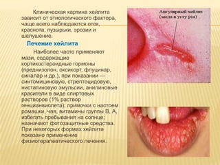 Клиническая картина хейлита
зависит от этиологического фактора,
чаще всего наблюдаются отек,
краснота, пузырьки, эрозии и
шелушение.
 Лечение хейлита
    Наиболее часто применяют
мази, содержащие
кортикостероидные гормоны
(преднизолон, оксикорт, флуцинар,
синалар и др.), при показании —
синтомициновую, стрептоцидовую,
нистатиновую эмульсии, анилиновые
красители в виде спиртовых
растворов (1% раствор
генцианвиолета); примочки с настоем
ромашки, чая, витамины группы В, А,
избегать пребывания на солнце;
назначают фотозащитные средства.
При некоторых формах хейлита
показано применение
физиотерапевтического лечения.
 
