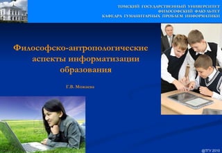 ТОМСКИЙ ГОСУДАРСТВЕННЫЙ УНИВЕРСИТЕТ
                                            ФИЛОСОФСКИЙ ФАКУЛЬТЕТ
                         КАФЕДРА ГУМАНИТАРНЫХ ПРОБЛЕМ ИНФОРМАТИКИ




Философско-антропологические
   аспекты информатизации
         образования
          Г.В. Можаева




                                                          @ТГУ 2010
 