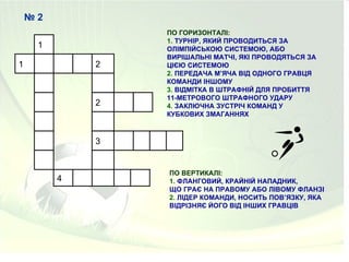 №2
                 ПО ГОРИЗОНТАЛІ:
                 1. ТУРНІР, ЯКИЙ ПРОВОДИТЬСЯ ЗА
     1           ОЛІМПІЙСЬКОЮ СИСТЕМОЮ, АБО
                 ВИРІШАЛЬНІ МАТЧІ, ЯКІ ПРОВОДЯТЬСЯ ЗА
1            2   ЦІЄЮ СИСТЕМОЮ
                 2. ПЕРЕДАЧА М’ЯЧА ВІД ОДНОГО ГРАВЦЯ
                 КОМАНДИ ІНШОМУ
                 3. ВІДМІТКА В ШТРАФНІЙ ДЛЯ ПРОБИТТЯ
                 11-МЕТРОВОГО ШТРАФНОГО УДАРУ
             2   4. ЗАКЛЮЧНА ЗУСТРІЧ КОМАНД У
                 КУБКОВИХ ЗМАГАННЯХ



             3


                 ПО ВЕРТИКАЛІ:
         4       1. ФЛАНГОВИЙ, КРАЙНІЙ НАПАДНИК,
                 ЩО ГРАЄ НА ПРАВОМУ АБО ЛІВОМУ ФЛАНЗІ
                 2. ЛІДЕР КОМАНДИ, НОСИТЬ ПОВ’ЯЗКУ, ЯКА
                 ВІДРІЗНЯЄ ЙОГО ВІД ІНШИХ ГРАВЦІВ
 