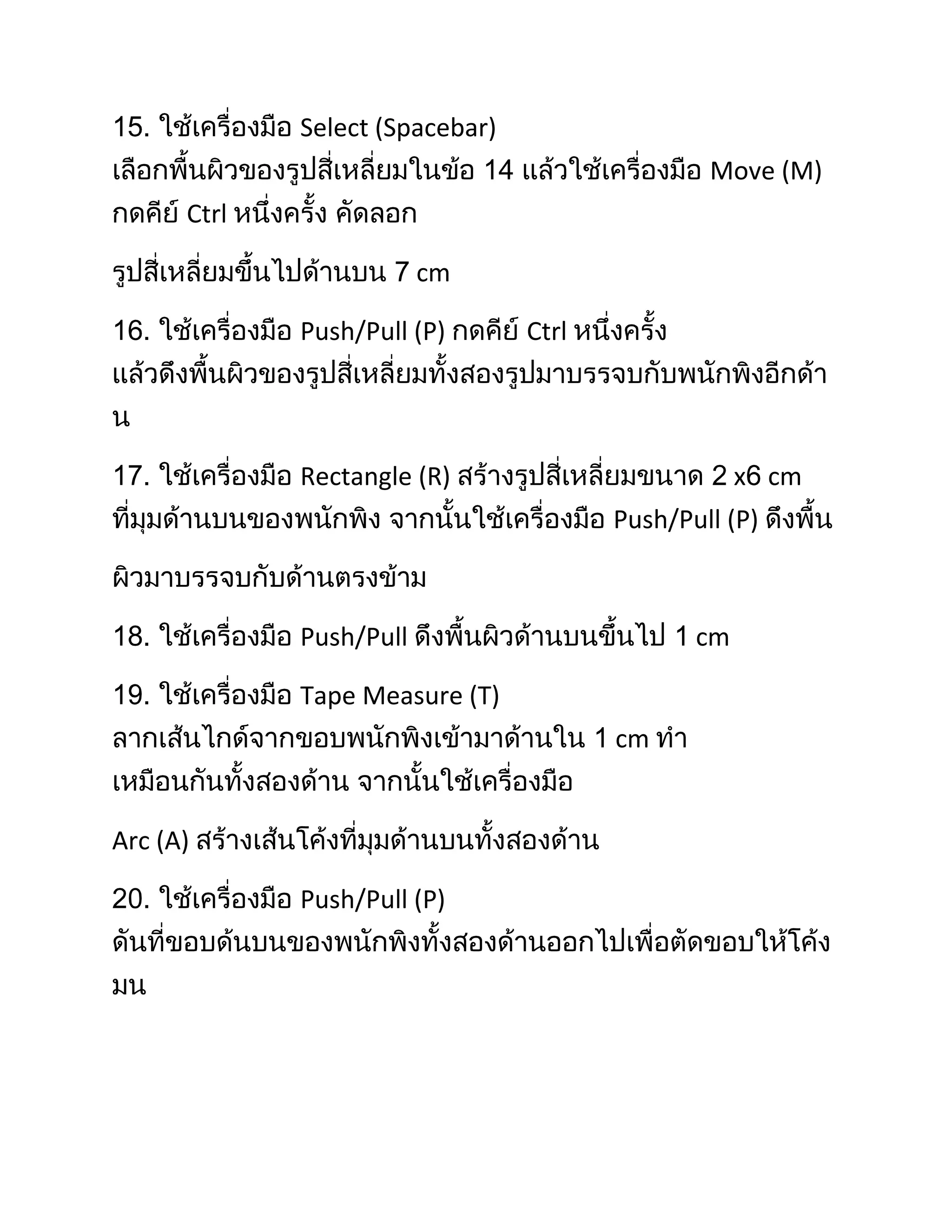 Select (Spacebar)
                                                Move (M)
      Ctrl

                         cm

             Push/Pull (P)       Ctrl




             Rectangle (R)                          x cm
                                        Push/Pull (P)



             Push/Pull                         cm

             Tape Measure (T)
                                        cm


Arc (A)

             Push/Pull (P)
 