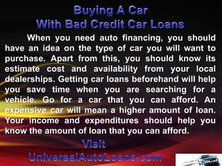 When you need auto financing, you should
have an idea on the type of car you will want to
purchase. Apart from this, you should know its
estimate cost and availability from your local
dealerships. Getting car loans beforehand will help
you save time when you are searching for a
vehicle. Go for a car that you can afford. An
expensive car will mean a higher amount of loan.
Your income and expenditures should help you
know the amount of loan that you can afford.
 