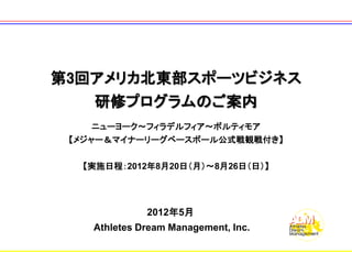 第3回アメリカ北東部スポーツビジネス
   研修プログラムのご案内
   ニューヨーク～フィラデルフィア～ボルティモア
 【メジャー＆マイナーリーグベースボール公式戦観戦付き】

  【実施日程：2012年8月20日（月）～8月26日（日）】




              2012年5月
    Athletes Dream Management, Inc.
 