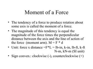 Moment of a Force
• The tendency of a force to produce rotation about
  some axis is called the moment of a force.
• The magnitude of this tendency is equal the
  magnitude of the force times the perpendicular
  distance between the axis and the line of action of
  the force (moment arm). M = F * d
• Unit: force x distance =F*L = lb-in, k-in, lb-ft, k-ft
                                N-m, kN-m (SI unit)
• Sign conven.: clockwise (-), counterclockwise (+)
 