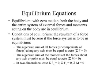 Equilibrium Equations
• Equilibrium: with zero motion, both the body and
  the entire system of external forces and moments
  acting on the body are in equilibrium.
• Conditions of equilibrium: the resultant of a force
  system must be zero if the force system is to be in
  equilibrium:
   – The algebraic sum of all forces (or components of
     forces) along any axis must be equal to zero (Σ F = 0)
   – The algebraic sum of the moments of the forces about
     any axis or point must be equal to zero (Σ M = 0)
   – In two dimensional case Σ Fx = 0, Σ Fy = 0, Σ M = 0
 